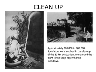 CLEAN UP
Approximately 300,000 to 600,000
liquidators were involved in the cleanup
of the 30 km evacuation zone around the
plant in the years following the
meltdown.
 