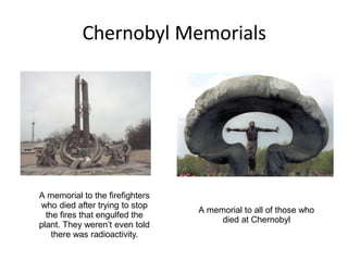 Chernobyl Memorials
A memorial to the firefighters
who died after trying to stop
the fires that engulfed the
plant. They weren’t even told
there was radioactivity.
A memorial to all of those who
died at Chernobyl
 