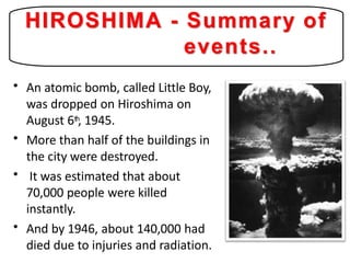 • An atomic bomb, called Little Boy,
was dropped on Hiroshima on
August 6th, 1945.
More than half of the buildings in
the city were destroyed.
It was estimated that about
70,000 people were killed
instantly.
And by 1946, about 140,000 had
died due to injuries and radiation.
•
•
•
HIROSHIMA - Summary of
events..
 