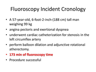 Fluoroscopy Incident Cronology
• A 57-year-old, 6-foot-2-inch-(188 cm) tall man
weighing 99 kg
• angina pectoris and exertional dyspnea
• underwent cardiac catheterization for stenosis in the
left circumflex artery
• perform balloon dilation and adjunctive rotational
atherectomy.
• 173 min of fluoroscopy time
• Procedure successful
 