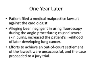 One Year Later
• Patient filed a medical malpractice lawsuit
against the cardiologist
• Alleging been negligent in using fluoroscopy
during the angio procedures; caused severe
skin burns, increased the patient's likelihood
of later developing lung cancer.
• Efforts to achieve an out-of-court settlement
of the lawsuit were unsuccessful, and the case
proceeded to a jury trial.
 