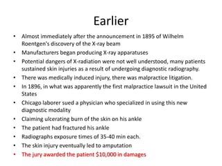 Earlier
• Almost immediately after the announcement in 1895 of Wilhelm
Roentgen's discovery of the X-ray beam
• Manufacturers began producing X-ray apparatuses
• Potential dangers of X-radiation were not well understood, many patients
sustained skin injuries as a result of undergoing diagnostic radiography.
• There was medically induced injury, there was malpractice litigation.
• In 1896, in what was apparently the first malpractice lawsuit in the United
States
• Chicago laborer sued a physician who specialized in using this new
diagnostic modality
• Claiming ulcerating burn of the skin on his ankle
• The patient had fractured his ankle
• Radiographs exposure times of 35-40 min each.
• The skin injury eventually led to amputation
• The jury awarded the patient $10,000 in damages
 