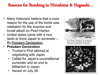 Reasons for Bombing in Hiroshima & Nagasaki…
• Many historians believe that a main
reason for the use of the bomb was
retaliation for the surprise and
brutal attack on Pearl Harbor.
• United states came with a new
tactic to force Japan to surrender –
By Potsdam Declaration.
• Potsdam Declaration
• Truman’s First attempt at
negotiating with Japan
• Called for Japan’s unconditional
surrender and an end to
Militarism in Japan.
• Issued on July 26.
 