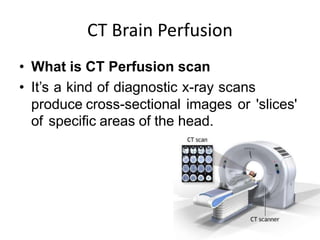 CT Brain Perfusion
• What is CT Perfusion scan
• It’s a kind of diagnostic x-ray scans
produce cross-sectional images or 'slices'
of specific areas of the head.
 