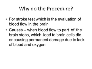 Why do the Procedure?
• For stroke test which is the evaluation of
blood flow in the brain
• Causes – when blood flow to part of the
brain stops, which lead to brain cells die
or causing permanent damage due to lack
of blood and oxygen
 