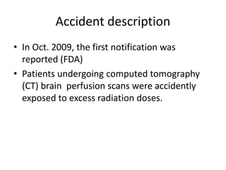 Accident description
• In Oct. 2009, the first notification was
reported (FDA)
• Patients undergoing computed tomography
(CT) brain perfusion scans were accidently
exposed to excess radiation doses.
 