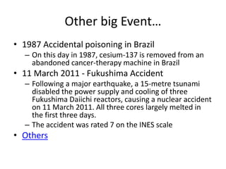 Other big Event…
• 1987 Accidental poisoning in Brazil
– On this day in 1987, cesium-137 is removed from an
abandoned cancer-therapy machine in Brazil
• 11 March 2011 - Fukushima Accident
– Following a major earthquake, a 15-metre tsunami
disabled the power supply and cooling of three
Fukushima Daiichi reactors, causing a nuclear accident
on 11 March 2011. All three cores largely melted in
the first three days.
– The accident was rated 7 on the INES scale
• Others
 