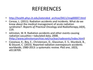 REFERENCES
• http://health.phys.iit.edu/extended_archive/0411/msg00007.html
• Cerezo, L. (2011). Radiation accidents and incidents. What do we
know about the medical management of acute radiation
syndrome?. Reports of Practical Oncology and Radiotherapy,16(4),
119.
• Johnston, W. R. Radiation accidents and other events causing
radiation casualties—tabulated data, 2008.
(http://www.johnstonsarchive.net/nuclear/radevents/index.html)
• Coeytaux, K., Bey, E., Christensen, D., Glassman, E. S., Murdock, B.,
& Doucet, C. (2015). Reported radiation overexposure accidents
worldwide, 1980-2013: a systematic review. PloS one, 10(3),
e0118709.
 
