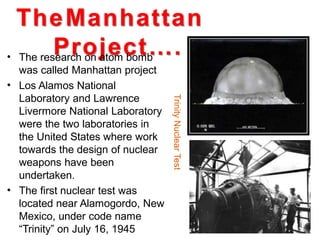 TheManhattan
Project….• The research on atom bomb
was called Manhattan project
Los Alamos National
Laboratory and Lawrence
Livermore National Laboratory
were the two laboratories in
the United States where work
towards the design of nuclear
weapons have been
undertaken.
The first nuclear test was
located near Alamogordo, New
Mexico, under code name
“Trinity” on July 16, 1945
•
•
TrinityNuclearTest
 