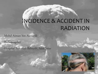 INCIDENCE & ACCIDENT IN
RADIATION
Mohd Aiman bin Azmardi
Radiographer
Hospital Sultanah Bahiyah, Alor Setar
 