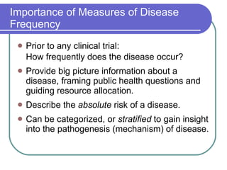 Importance of Measures of Disease Frequency Prior to any clinical trial: How frequently does the disease occur? Provide big picture information about a disease, framing public health questions and guiding resource allocation. Describe the  absolute  risk of a disease. Can be categorized, or  stratified  to gain insight into the pathogenesis (mechanism) of disease. 