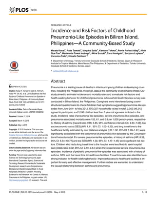 RESEARCH ARTICLE
Incidence and Risk Factors of Childhood
Pneumonia-Like Episodes in Biliran Island,
Philippines—A Community-Based Study
Hisato Kosai1
, Raita Tamaki1
, Mayuko Saito1
, Kentaro Tohma1
, Portia Parian Alday2
, Alvin
Gue Tan2
, Marianette Tawat Inobaya2
, Akira Suzuki3
, Taro Kamigaki1
, Soccoro Lupisan2
,
Veronica Tallo2
, Hitoshi Oshitani1
*
1 Department of Virology, Tohoku University Graduate School of Medicine, Sendai, Japan, 2 Research
Institute for Tropical Medicine, Metro Manila,The Philippines, 3 Department of Pediatrics, Tohoku University
Graduate School of Medicine, Sendai, Japan
* oshitanih@med.tohoku.ac.jp
Abstract
Pneumonia is a leading cause of deaths in infants and young children in developing coun-
tries, including the Philippines. However, data at the community level remains limited. Our
study aimed to estimate incidence and mortality rates and to evaluate risk factors and
health-seeking behavior for childhood pneumonia. A household level interview survey was
conducted in Biliran Island, the Philippines. Caregivers were interviewed using a semi-
structured questionnaire to check if children had symptoms suggesting pneumonia-like epi-
sodes from June 2011 to May 2012. Of 3,327 households visited in total, 3,302 (99.2%)
agreed to participate, and 5,249 children less than 5 years of age were included in the
study. Incidence rates of pneumonia-like episodes, severe pneumonia-like episodes, and
pneumonia-associated mortality were 105, 61, and 0.9 per 1,000 person-years, respective-
ly. History of asthma [hazard ratio (HR): 5.85, 95% confidence interval (CI): 4.83–7.08], low
socioeconomic status (SES) (HR: 1.11, 95% CI: 1.02–1.20), and long travel time to the
healthcare facility estimated by cost distance analysis (HR: 1.32, 95% CI: 1.09–1.61) were
significantly associated with the occurrence of pneumonia-like episodes by the Cox propor-
tional hazards model. For severe pneumonia-like episodes, a history of asthma (HR: 8.39,
95% CI: 6.54–10.77) and low SES (HR: 1.30, 95% CI: 1.17–1.45) were significant risk fac-
tors. Children who had a long travel time to the hospital were less likely to seek hospital
care (Odds ratio: 0.32, 95% CI: 0.19–0.54) when they experienced severe pneumonia-like
episodes. Incidence of pediatric pneumonia-like episodes was associated with a history of
asthma, SES, and the travel time to healthcare facilities. Travel time was also identified as a
strong indicator for health-seeking behavior. Improved access to healthcare facilities is im-
portant for early and effective management. Further studies are warranted to understand
the causal relationship between asthma and pneumonia.
PLOS ONE | DOI:10.1371/journal.pone.0125009 May 4, 2015 1 / 19
OPEN ACCESS
Citation: Kosai H, Tamaki R, Saito M, Tohma K,
Alday PP, Tan AG, et al. (2015) Incidence and Risk
Factors of Childhood Pneumonia-Like Episodes in
Biliran Island, Philippines—A Community-Based
Study. PLoS ONE 10(5): e0125009. doi:10.1371/
journal.pone.0125009
Academic Editor: Delmiro Fernandez-Reyes,
University College London, UNITED KINGDOM
Received: October 27, 2014
Accepted: March 19, 2015
Published: May 4, 2015
Copyright: © 2015 Kosai et al. This is an open
access article distributed under the terms of the
Creative Commons Attribution License, which permits
unrestricted use, distribution, and reproduction in any
medium, provided the original author and source are
credited.
Data Availability Statement: All relevant data are
within the paper and its Supporting Information files.
Funding: This work was supported by Japan
Science and Technology Agency and Japan
International Cooperation Agency, Science and
Technology Research Partnership for Sustainable
Development, research name Comprehensive
Etiological and Epidemiological Study on Acute
Respiratory Infections in Children: Providing
Evidence for the Prevention and Control of Childhood
Pneumonia in the Philippines, no grant number, URL
http://www.jst.go.jp/global/. HO received it. This work
 