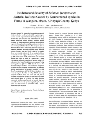 © APR 2019 | IRE Journals | Volume 2 Issue 10 | ISSN: 2456-8880
IRE 1701145 ICONIC RESEARCH AND ENGINEERING JOURNALS 127
Incidence and Severity of Solanum lycopersicum
Bacterial leaf spot Caused by Xanthomonad species in
Farms in Wanguru, Mwea, Kirinyaga County, Kenya
DAISY B. NEEMA1
, OGOLLA O. FREDRICK2
Chuka University, Department of Biological Sciences, Chuka, Kenya
Abstract- Demand for tomato has increased tremendously
but its production has been bedeviled by phytopathogens
such as bacteria leaf spot. Studies have reported cases of
bacteria leaf spot associated with tomato losses in many
tomato production regions globally. However, despite
persistent of tomato diseases in different agroecological
regions in Kenya, there is scanty information on incidences
and severity of individual diseases. This study was done to
determine the incidence and severity of bacteria leaf spot of
tomato in Wanguru in Mwea, Kirinyaga county in Kenya
between February and April 2019. A total of ten tomato
farms were selected randomly for the surveyed of incidence
and severity bacteria leaf spot. From these ten farms, a total
of 3000 tomato leaves in 100 tomato plants were assessed.
Severity was scored by rating on a scale of 0 – 5. Data
collected was subjected to analysis of variance using SAS
software version 9.3 and significant means separated using
least significance difference (LSD). Results showed that
bacterial leaf spot incidence and severity was significant
(p<0.05). Bacteria leaf blight was observed in all farms but
at lower rates. However, the incidence was below 15% with
farm 7 recording mean of 13%. The lowest incidence was
observed in farm 3 and 5 recording 8.333%. Severity
observed in all the farms was below 35% with farm 7
recording severity mean of 33.333% while farm 5 recorded
lowest severity mean of 16.000%. This study therefore
reports the incidences and severity of bacteria leaf spot
caused by Xanthomonads species complex though at lower
rates. The study should be extended to other tomato
production areas in Mwea.
Indexed Terms: incidence, Severity, Tomato_Leaf_spot,
Wanguru, Mwea, Kenya
I. INTRODUCTION
Tomato fruit is among the world’s most consumed
vegetable and an important cash and industrial crop
that is produced worldwide (Olanrewaju et al., 2017).
Tomato is rich in; carotene, essential amino acids,
sugars, dietary fiber, vitamins A, B, C, iron,
phosphorous, protein, edible oil and lycopene (Silva et
al., 2019). Demand for tomato continues to grow due
to high rising population (Akbar et al., 2018).
Globally, China is the largest producer of tomatoes
followed by the United States and India. Nonetheless,
Mexico is the world`s largest tomato exporter (FAO,
2017; Singh et al., 2017). In Africa where Egypt leads
in tomato production followed by Nigeria
(Ebimieowei and Ebideseghabofa, 2013), Kenya is
ranked 6th
with 397,007 tons of total production (FAO,
2012). Tomato farming is a source for household
income and provides employment opportunities both
in the rural and in urban. In Kenya, tomato production
accounts for 14 % of the total vegetable produce and
6.72 % of the total horticultural crops (Gok, 2012).
Between 2012 and 2014, the total national production
was 400,204 MT valued at Kenya shillings 11.8
billion. Tomato is among the leading important crop
grown for income generation by most farmers at
Mwea in Kirinyaga county (Mwangi et al., 2015).
Based on national production, Kirinyaga county
ranked position 4 producing 48,560 MT of tomato
after Bungoma (50,399 MT) and Kajiado (47368 MT)
in 2014 (GoK, 2014). Major tomato cultivars grown in
Kirinyaga include; Safari, Kilele F1, Prosta F1 and
Rio- Grande (Mwangi et al., 2015). Tomato has global
and national importance, but its production is
challenged with a myriad of constrains (GoK, 2014).
Tomato yield in Kenya is significantly low due to
effects of insect pests and phytopathogen factors;
fungi, viruses and bacteria (Mengesha, 2017).
Bacterial diseases of tomatoes include; Bacterial leaf
spot caused by Xanthomonas campestris. Bacterial
leaf spot is highly destructive, causes 10–50% yield
loss both in greenhouses and in field conditions but
 