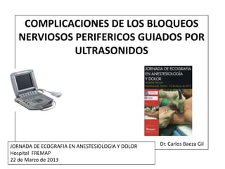 COMPLICACIONES DE LOS BLOQUEOS
   NERVIOSOS PERIFERICOS GUIADOS POR
             ULTRASONIDOS




JORNADA DE ECOGRAFIA EN ANESTESIOLOGIA Y DOLOR   Dr. Carlos Baeza Gil
Hospital FREMAP
22 de Marzo de 2013
 