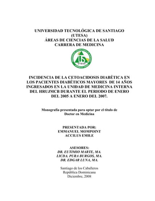 UNIVERSIDAD TECNOLÓGICA DE SANTIAGO
                  (UTESA)
       ÁREAS DE CIENCIAS DE LA SALUD
           CARRERA DE MEDICINA




 INCIDENCIA DE LA CETOACIDOSIS DIABÉTICA EN
LOS PACIENTES DIABÉTICOS MAYORES DE 14 AÑOS
INGRESADOS EN LA UNIDAD DE MEDICINA INTERNA
  DEL HRUJMCB DURANTE EL PERIODO DE ENERO
          DEL 2005 A ENERO DEL 2007.


      Monografía presentada para optar por el título de
                   Doctor en Medicina


                  PRESENTADA POR:
                EMMANUEL MOMPOINT
                   ACCILUS EMILE


                      ASESORES:
               DR. EUTIMIO MARTE, MA.
               LICDA. PURA BURGOS, MA.
                 DR. EDGAR LUNA, MA.

                  Santiago de los Caballeros
                   República Dominicana
                       Diciembre, 2008
 