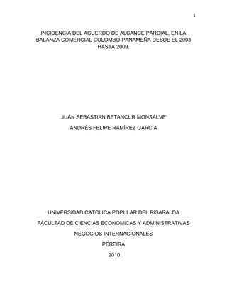 1



 INCIDENCIA DEL ACUERDO DE ALCANCE PARCIAL, EN LA
BALANZA COMERCIAL COLOMBO-PANAMEÑA DESDE EL 2003
                    HASTA 2009.




       JUAN SEBASTIAN BETANCUR MONSALVE

          ANDRÉS FELIPE RAMÍREZ GARCÍA




   UNIVERSIDAD CATOLICA POPULAR DEL RISARALDA

FACULTAD DE CIENCIAS ECONOMICAS Y ADMINISTRATIVAS

            NEGOCIOS INTERNACIONALES

                    PEREIRA

                      2010
 