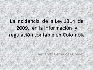 La incidencia de la Ley 1314 de
2009, en la información y
regulación contable en Colombia
Hernando Bermúdez Gómez
 