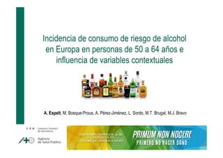 Incidencia de consumo de riesgo de alcohol 
en Europa en personas de 50 a 64 años e 
influencia de variables contextuales 
A. Espelt, M. Bosque-Prous, A. Pérez-Jiménez, L. Sordo, M.T. Brugal, M.J. Bravo 
 