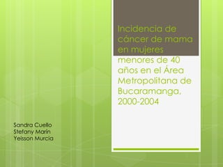 Incidencia de
                 cáncer de mama
                 en mujeres
                 menores de 40
                 años en el Área
                 Metropolitana de
                 Bucaramanga,
                 2000-2004

Sandra Cuello
Stefany Marín
Yeisson Murcia
 