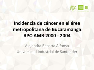 Incidencia de cáncer en el área
metropolitana de Bucaramanga
RPC-AMB 2000 - 2004
Alejandra Becerra Alfonso
Universidad Industrial de Santander
 