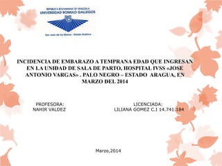 INCIDENCIA DE EMBARAZO A TEMPRANA EDAD QUE INGRESAN 
EN LA UNIDAD DE SALA DE PARTO, HOSPITAL IVSS «JOSE 
ANTONIO VARGAS» . PALO NEGRO – ESTADO ARAGUA, EN 
MARZO DEL 2014 
PROFESORA: LICENCIADA: 
NAHIR VALDEZ LILIANA GOMEZ C.I 14.741.184 
Marzo,2014 
 
