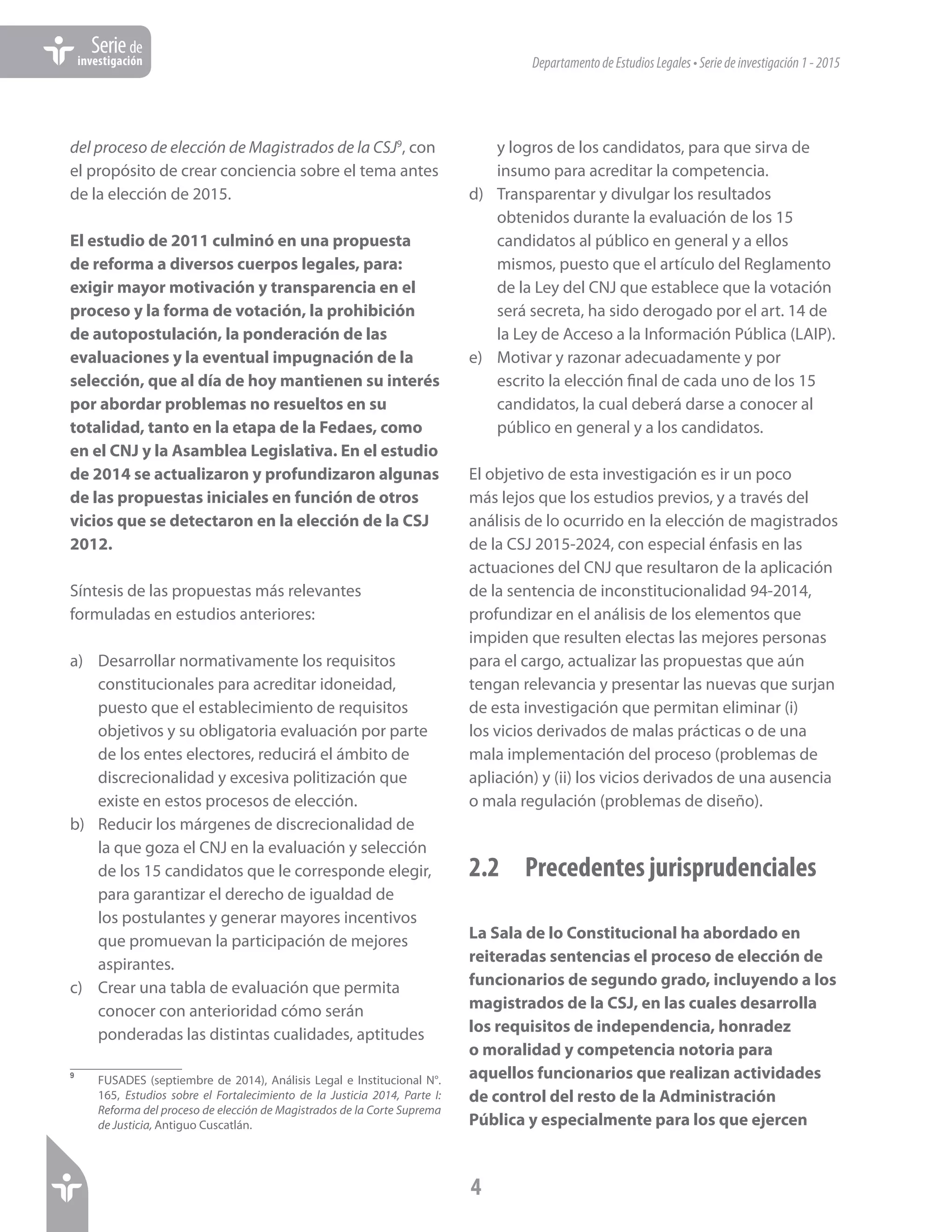 DepartamentodeEstudiosLegales•Seriedeinvestigación1-2015
4
Seriede
investigación
del proceso de elección de Magistrados de la CSJ9
, con
el propósito de crear conciencia sobre el tema antes
de la elección de 2015.
El estudio de 2011 culminó en una propuesta
de reforma a diversos cuerpos legales, para:
exigir mayor motivación y transparencia en el
proceso y la forma de votación, la prohibición
de autopostulación, la ponderación de las
evaluaciones y la eventual impugnación de la
selección, que al día de hoy mantienen su interés
por abordar problemas no resueltos en su
totalidad, tanto en la etapa de la Fedaes, como
en el CNJ y la Asamblea Legislativa. En el estudio
de 2014 se actualizaron y profundizaron algunas
de las propuestas iniciales en función de otros
vicios que se detectaron en la elección de la CSJ
2012.
Síntesis de las propuestas más relevantes
formuladas en estudios anteriores:
a)	 Desarrollar normativamente los requisitos
constitucionales para acreditar idoneidad,
puesto que el establecimiento de requisitos
objetivos y su obligatoria evaluación por parte
de los entes electores, reducirá el ámbito de
discrecionalidad y excesiva politización que
existe en estos procesos de elección.
b)	 Reducir los márgenes de discrecionalidad de
la que goza el CNJ en la evaluación y selección
de los 15 candidatos que le corresponde elegir,
para garantizar el derecho de igualdad de
los postulantes y generar mayores incentivos
que promuevan la participación de mejores
aspirantes.
c)	 Crear una tabla de evaluación que permita
conocer con anterioridad cómo serán
ponderadas las distintas cualidades, aptitudes
9	
FUSADES (septiembre de 2014), Análisis Legal e Institucional N°.
165, Estudios sobre el Fortalecimiento de la Justicia 2014, Parte I:
Reforma del proceso de elección de Magistrados de la Corte Suprema
de Justicia, Antiguo Cuscatlán.
y logros de los candidatos, para que sirva de
insumo para acreditar la competencia.
d)	 Transparentar y divulgar los resultados
obtenidos durante la evaluación de los 15
candidatos al público en general y a ellos
mismos, puesto que el artículo del Reglamento
de la Ley del CNJ que establece que la votación
será secreta, ha sido derogado por el art. 14 de
la Ley de Acceso a la Información Pública (LAIP).
e)	 Motivar y razonar adecuadamente y por
escrito la elección final de cada uno de los 15
candidatos, la cual deberá darse a conocer al
público en general y a los candidatos.
El objetivo de esta investigación es ir un poco
más lejos que los estudios previos, y a través del
análisis de lo ocurrido en la elección de magistrados
de la CSJ 2015-2024, con especial énfasis en las
actuaciones del CNJ que resultaron de la aplicación
de la sentencia de inconstitucionalidad 94-2014,
profundizar en el análisis de los elementos que
impiden que resulten electas las mejores personas
para el cargo, actualizar las propuestas que aún
tengan relevancia y presentar las nuevas que surjan
de esta investigación que permitan eliminar (i)
los vicios derivados de malas prácticas o de una
mala implementación del proceso (problemas de
apliación) y (ii) los vicios derivados de una ausencia
o mala regulación (problemas de diseño).
2.2	 Precedentes jurisprudenciales
La Sala de lo Constitucional ha abordado en
reiteradas sentencias el proceso de elección de
funcionarios de segundo grado, incluyendo a los
magistrados de la CSJ, en las cuales desarrolla
los requisitos de independencia, honradez
o moralidad y competencia notoria para
aquellos funcionarios que realizan actividades
de control del resto de la Administración
Pública y especialmente para los que ejercen
 