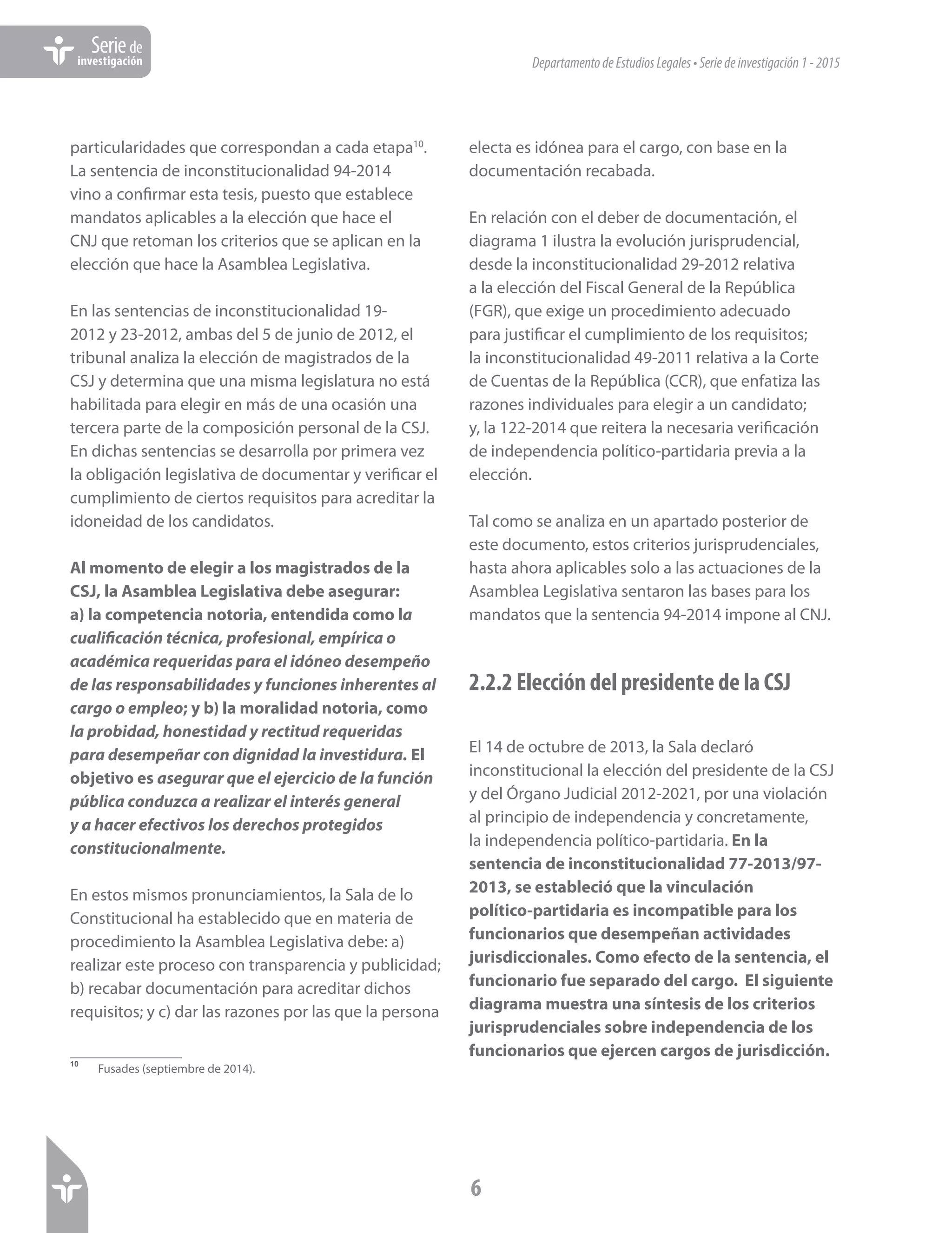 DepartamentodeEstudiosLegales•Seriedeinvestigación1-2015
6
Seriede
investigación
particularidades que correspondan a cada etapa10
.
La sentencia de inconstitucionalidad 94-2014
vino a confirmar esta tesis, puesto que establece
mandatos aplicables a la elección que hace el
CNJ que retoman los criterios que se aplican en la
elección que hace la Asamblea Legislativa.
En las sentencias de inconstitucionalidad 19-
2012 y 23-2012, ambas del 5 de junio de 2012, el
tribunal analiza la elección de magistrados de la
CSJ y determina que una misma legislatura no está
habilitada para elegir en más de una ocasión una
tercera parte de la composición personal de la CSJ.
En dichas sentencias se desarrolla por primera vez
la obligación legislativa de documentar y verificar el
cumplimiento de ciertos requisitos para acreditar la
idoneidad de los candidatos.
Al momento de elegir a los magistrados de la
CSJ, la Asamblea Legislativa debe asegurar:
a) la competencia notoria, entendida como la
cualificación técnica, profesional, empírica o
académica requeridas para el idóneo desempeño
de las responsabilidades y funciones inherentes al
cargo o empleo; y b) la moralidad notoria, como
la probidad, honestidad y rectitud requeridas
para desempeñar con dignidad la investidura. El
objetivo es asegurar que el ejercicio de la función
pública conduzca a realizar el interés general
y a hacer efectivos los derechos protegidos
constitucionalmente.
En estos mismos pronunciamientos, la Sala de lo
Constitucional ha establecido que en materia de
procedimiento la Asamblea Legislativa debe: a)
realizar este proceso con transparencia y publicidad;
b) recabar documentación para acreditar dichos
requisitos; y c) dar las razones por las que la persona
10	
Fusades (septiembre de 2014).
electa es idónea para el cargo, con base en la
documentación recabada.
En relación con el deber de documentación, el
diagrama 1 ilustra la evolución jurisprudencial,
desde la inconstitucionalidad 29-2012 relativa
a la elección del Fiscal General de la República
(FGR), que exige un procedimiento adecuado
para justificar el cumplimiento de los requisitos;
la inconstitucionalidad 49-2011 relativa a la Corte
de Cuentas de la República (CCR), que enfatiza las
razones individuales para elegir a un candidato;
y, la 122-2014 que reitera la necesaria verificación
de independencia político-partidaria previa a la
elección.
Tal como se analiza en un apartado posterior de
este documento, estos criterios jurisprudenciales,
hasta ahora aplicables solo a las actuaciones de la
Asamblea Legislativa sentaron las bases para los
mandatos que la sentencia 94-2014 impone al CNJ.
2.2.2 Elección del presidente de la CSJ
El 14 de octubre de 2013, la Sala declaró
inconstitucional la elección del presidente de la CSJ
y del Órgano Judicial 2012-2021, por una violación
al principio de independencia y concretamente,
la independencia político-partidaria. En la
sentencia de inconstitucionalidad 77-2013/97-
2013, se estableció que la vinculación
político-partidaria es incompatible para los
funcionarios que desempeñan actividades
jurisdiccionales. Como efecto de la sentencia, el
funcionario fue separado del cargo. El siguiente
diagrama muestra una síntesis de los criterios
jurisprudenciales sobre independencia de los
funcionarios que ejercen cargos de jurisdicción.
 