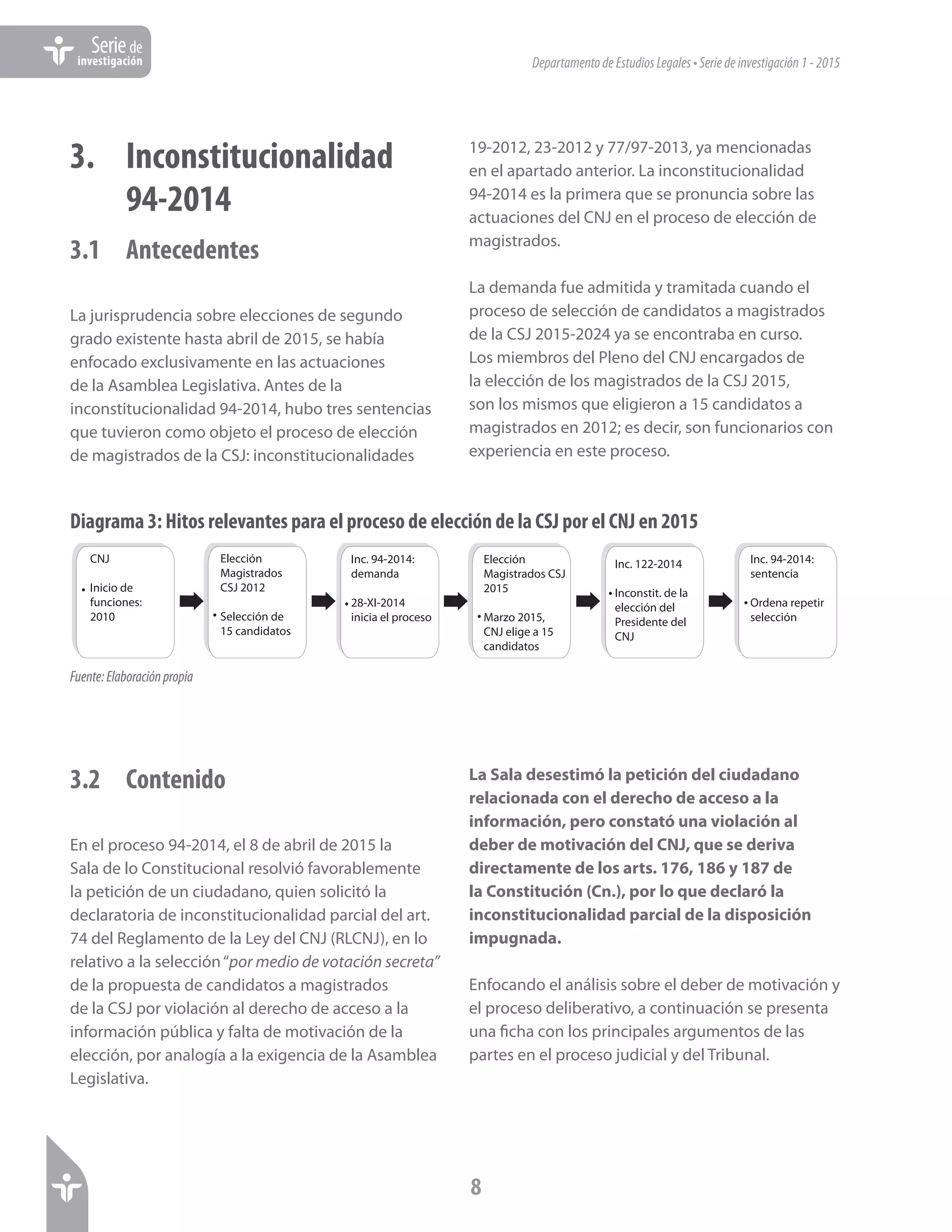 DepartamentodeEstudiosLegales•Seriedeinvestigación1-2015
8
Seriede
investigación
3. 	 Inconstitucionalidad
	94-2014
3.1 	 Antecedentes
La jurisprudencia sobre elecciones de segundo
grado existente hasta abril de 2015, se había
enfocado exclusivamente en las actuaciones
de la Asamblea Legislativa. Antes de la
inconstitucionalidad 94-2014, hubo tres sentencias
que tuvieron como objeto el proceso de elección
de magistrados de la CSJ: inconstitucionalidades
19-2012, 23-2012 y 77/97-2013, ya mencionadas
en el apartado anterior. La inconstitucionalidad
94-2014 es la primera que se pronuncia sobre las
actuaciones del CNJ en el proceso de elección de
magistrados.
La demanda fue admitida y tramitada cuando el
proceso de selección de candidatos a magistrados
de la CSJ 2015-2024 ya se encontraba en curso.
Los miembros del Pleno del CNJ encargados de
la elección de los magistrados de la CSJ 2015,
son los mismos que eligieron a 15 candidatos a
magistrados en 2012; es decir, son funcionarios con
experiencia en este proceso.
Diagrama 3: Hitos relevantes para el proceso de elección de la CSJ por el CNJ en 2015
CNJ
Inicio de
funciones:
2010
Elección
Magistrados
CSJ 2012
Selección de
15 candidatos
Inc. 94-2014:
demanda
28-XI-2014
inicia el proceso
•
•
•
Elección
Magistrados CSJ
2015
Marzo 2015,
CNJ elige a 15
candidatos
•
Inc. 122-2014
Inconstit. de la
elección del
Presidente del
CNJ
•
Inc. 94-2014:
sentencia
Ordena repetir
selección
•
Fuente:Elaboraciónpropia
3.2	Contenido
En el proceso 94-2014, el 8 de abril de 2015 la
Sala de lo Constitucional resolvió favorablemente
la petición de un ciudadano, quien solicitó la
declaratoria de inconstitucionalidad parcial del art.
74 del Reglamento de la Ley del CNJ (RLCNJ), en lo
relativo a la selección“por medio de votación secreta”
de la propuesta de candidatos a magistrados
de la CSJ por violación al derecho de acceso a la
información pública y falta de motivación de la
elección, por analogía a la exigencia de la Asamblea
Legislativa.
La Sala desestimó la petición del ciudadano
relacionada con el derecho de acceso a la
información, pero constató una violación al
deber de motivación del CNJ, que se deriva
directamente de los arts. 176, 186 y 187 de
la Constitución (Cn.), por lo que declaró la
inconstitucionalidad parcial de la disposición
impugnada.
Enfocando el análisis sobre el deber de motivación y
el proceso deliberativo, a continuación se presenta
una ficha con los principales argumentos de las
partes en el proceso judicial y del Tribunal.
 