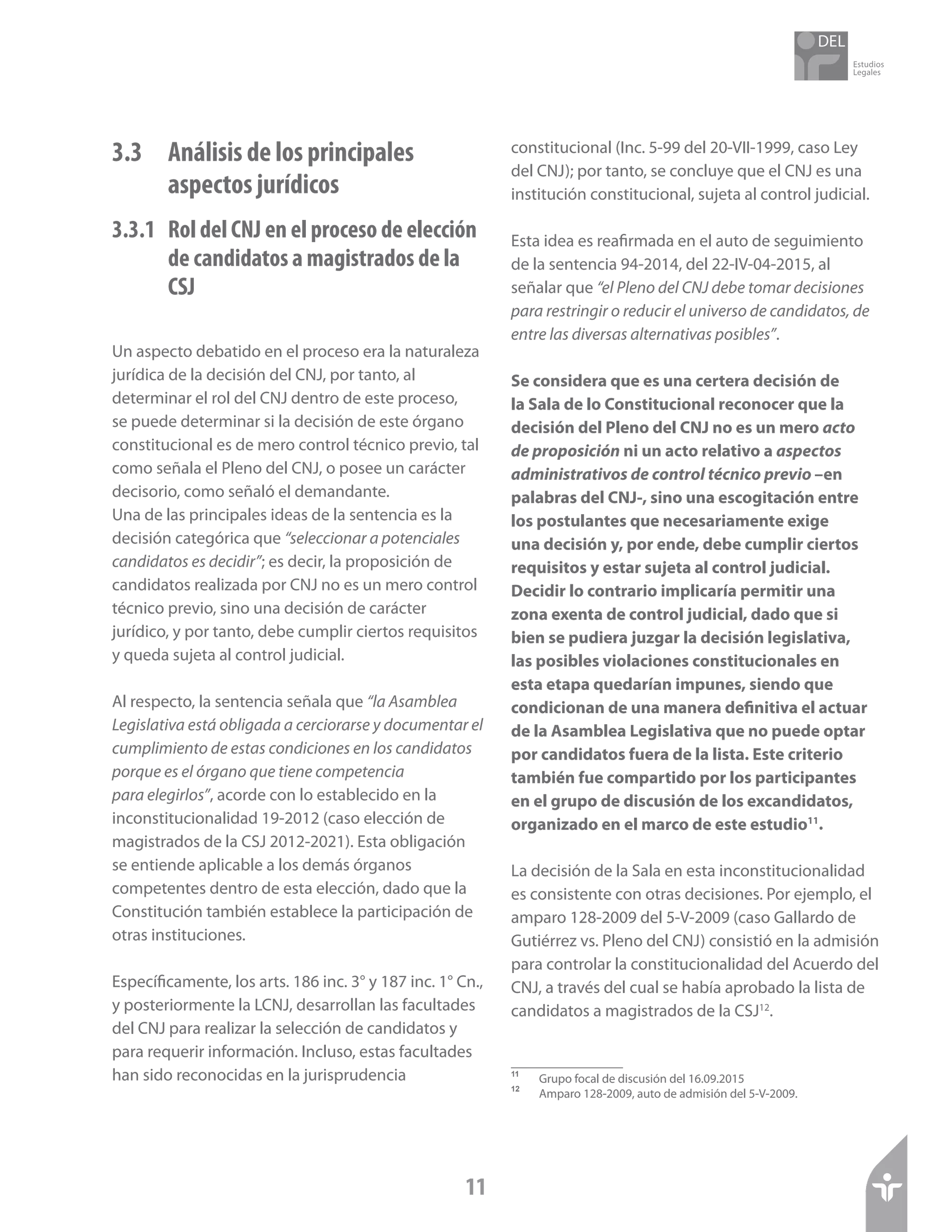 Estudios
Legales
11
3.3	 Análisis de los principales 		
	 aspectos jurídicos
3.3.1 	 Rol del CNJ en el proceso de elección
de candidatos a magistrados de la
CSJ
Un aspecto debatido en el proceso era la naturaleza
jurídica de la decisión del CNJ, por tanto, al
determinar el rol del CNJ dentro de este proceso,
se puede determinar si la decisión de este órgano
constitucional es de mero control técnico previo, tal
como señala el Pleno del CNJ, o posee un carácter
decisorio, como señaló el demandante.
Una de las principales ideas de la sentencia es la
decisión categórica que “seleccionar a potenciales
candidatos es decidir”; es decir, la proposición de
candidatos realizada por CNJ no es un mero control
técnico previo, sino una decisión de carácter
jurídico, y por tanto, debe cumplir ciertos requisitos
y queda sujeta al control judicial.
Al respecto, la sentencia señala que “la Asamblea
Legislativa está obligada a cerciorarse y documentar el
cumplimiento de estas condiciones en los candidatos
porque es el órgano que tiene competencia
para elegirlos”, acorde con lo establecido en la
inconstitucionalidad 19-2012 (caso elección de
magistrados de la CSJ 2012-2021). Esta obligación
se entiende aplicable a los demás órganos
competentes dentro de esta elección, dado que la
Constitución también establece la participación de
otras instituciones.
Específicamente, los arts. 186 inc. 3° y 187 inc. 1° Cn.,
y posteriormente la LCNJ, desarrollan las facultades
del CNJ para realizar la selección de candidatos y
para requerir información. Incluso, estas facultades
han sido reconocidas en la jurisprudencia
constitucional (Inc. 5-99 del 20-VII-1999, caso Ley
del CNJ); por tanto, se concluye que el CNJ es una
institución constitucional, sujeta al control judicial.
Esta idea es reafirmada en el auto de seguimiento
de la sentencia 94-2014, del 22-IV-04-2015, al
señalar que “el Pleno del CNJ debe tomar decisiones
para restringir o reducir el universo de candidatos, de
entre las diversas alternativas posibles”.
Se considera que es una certera decisión de
la Sala de lo Constitucional reconocer que la
decisión del Pleno del CNJ no es un mero acto
de proposición ni un acto relativo a aspectos
administrativos de control técnico previo –en
palabras del CNJ-, sino una escogitación entre
los postulantes que necesariamente exige
una decisión y, por ende, debe cumplir ciertos
requisitos y estar sujeta al control judicial.
Decidir lo contrario implicaría permitir una
zona exenta de control judicial, dado que si
bien se pudiera juzgar la decisión legislativa,
las posibles violaciones constitucionales en
esta etapa quedarían impunes, siendo que
condicionan de una manera definitiva el actuar
de la Asamblea Legislativa que no puede optar
por candidatos fuera de la lista. Este criterio
también fue compartido por los participantes
en el grupo de discusión de los excandidatos,
organizado en el marco de este estudio11
.
La decisión de la Sala en esta inconstitucionalidad
es consistente con otras decisiones. Por ejemplo, el
amparo 128-2009 del 5-V-2009 (caso Gallardo de
Gutiérrez vs. Pleno del CNJ) consistió en la admisión
para controlar la constitucionalidad del Acuerdo del
CNJ, a través del cual se había aprobado la lista de
candidatos a magistrados de la CSJ12
.
11	
Grupo focal de discusión del 16.09.2015
12	
Amparo 128-2009, auto de admisión del 5-V-2009.
 