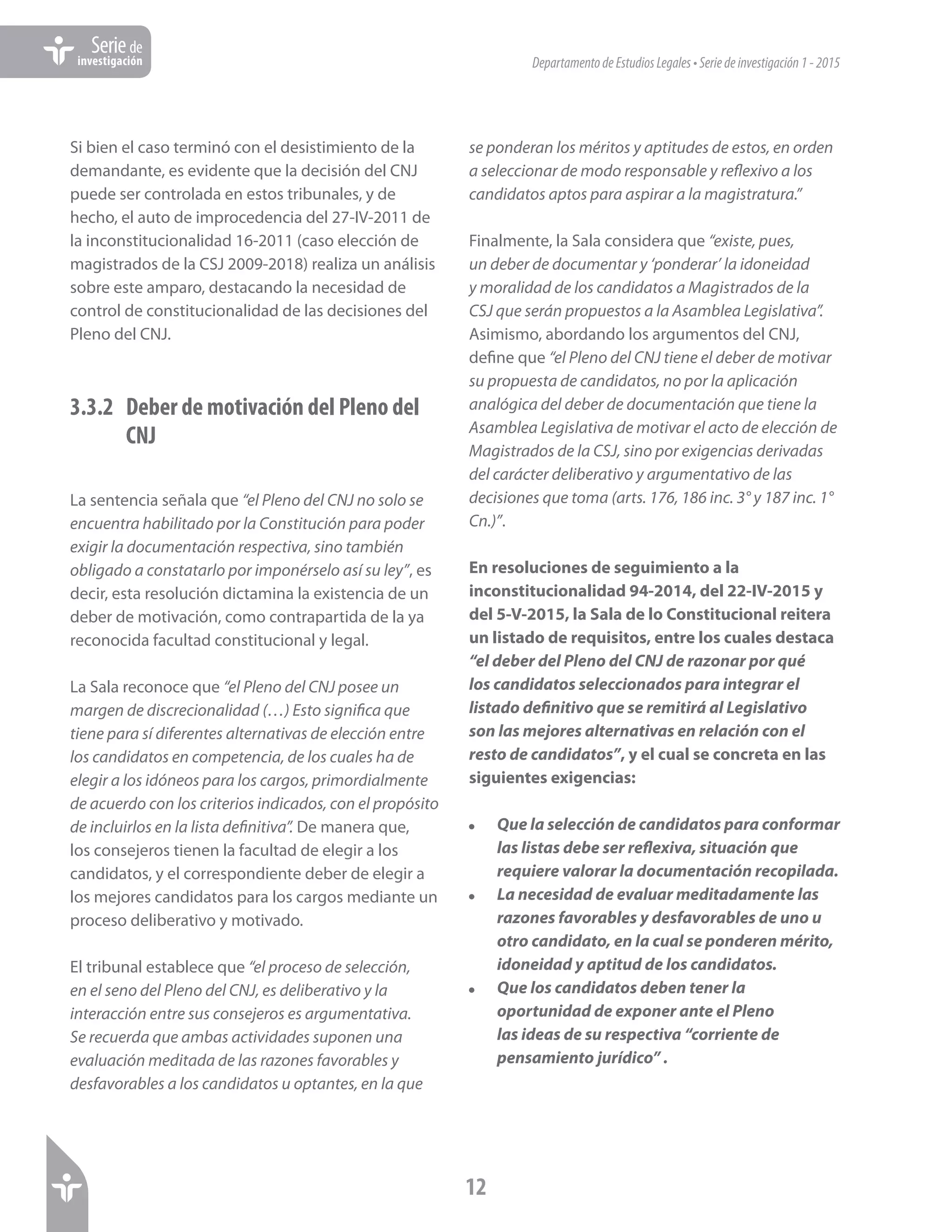 DepartamentodeEstudiosLegales•Seriedeinvestigación1-2015
12
Seriede
investigación
Si bien el caso terminó con el desistimiento de la
demandante, es evidente que la decisión del CNJ
puede ser controlada en estos tribunales, y de
hecho, el auto de improcedencia del 27-IV-2011 de
la inconstitucionalidad 16-2011 (caso elección de
magistrados de la CSJ 2009-2018) realiza un análisis
sobre este amparo, destacando la necesidad de
control de constitucionalidad de las decisiones del
Pleno del CNJ.
3.3.2	 Deber de motivación del Pleno del
CNJ
La sentencia señala que “el Pleno del CNJ no solo se
encuentra habilitado por la Constitución para poder
exigir la documentación respectiva, sino también
obligado a constatarlo por imponérselo así su ley”, es
decir, esta resolución dictamina la existencia de un
deber de motivación, como contrapartida de la ya
reconocida facultad constitucional y legal.
La Sala reconoce que “el Pleno del CNJ posee un
margen de discrecionalidad (…) Esto significa que
tiene para sí diferentes alternativas de elección entre
los candidatos en competencia, de los cuales ha de
elegir a los idóneos para los cargos, primordialmente
de acuerdo con los criterios indicados, con el propósito
de incluirlos en la lista definitiva”. De manera que,
los consejeros tienen la facultad de elegir a los
candidatos, y el correspondiente deber de elegir a
los mejores candidatos para los cargos mediante un
proceso deliberativo y motivado.
El tribunal establece que “el proceso de selección,
en el seno del Pleno del CNJ, es deliberativo y la
interacción entre sus consejeros es argumentativa.
Se recuerda que ambas actividades suponen una
evaluación meditada de las razones favorables y
desfavorables a los candidatos u optantes, en la que
se ponderan los méritos y aptitudes de estos, en orden
a seleccionar de modo responsable y reflexivo a los
candidatos aptos para aspirar a la magistratura.”
Finalmente, la Sala considera que “existe, pues,
un deber de documentar y ‘ponderar’ la idoneidad
y moralidad de los candidatos a Magistrados de la
CSJ que serán propuestos a la Asamblea Legislativa”.
Asimismo, abordando los argumentos del CNJ,
define que “el Pleno del CNJ tiene el deber de motivar
su propuesta de candidatos, no por la aplicación
analógica del deber de documentación que tiene la
Asamblea Legislativa de motivar el acto de elección de
Magistrados de la CSJ, sino por exigencias derivadas
del carácter deliberativo y argumentativo de las
decisiones que toma (arts. 176, 186 inc. 3° y 187 inc. 1°
Cn.)”.
En resoluciones de seguimiento a la
inconstitucionalidad 94-2014, del 22-IV-2015 y
del 5-V-2015, la Sala de lo Constitucional reitera
un listado de requisitos, entre los cuales destaca
“el deber del Pleno del CNJ de razonar por qué
los candidatos seleccionados para integrar el
listado definitivo que se remitirá al Legislativo
son las mejores alternativas en relación con el
resto de candidatos”, y el cual se concreta en las
siguientes exigencias:
!	 Que la selección de candidatos para conformar
las listas debe ser reflexiva, situación que
requiere valorar la documentación recopilada.
!	 La necesidad de evaluar meditadamente las
razones favorables y desfavorables de uno u
otro candidato, en la cual se ponderen mérito,
idoneidad y aptitud de los candidatos.
!	 Que los candidatos deben tener la
oportunidad de exponer ante el Pleno
las ideas de su respectiva “corriente de
pensamiento jurídico” .
 