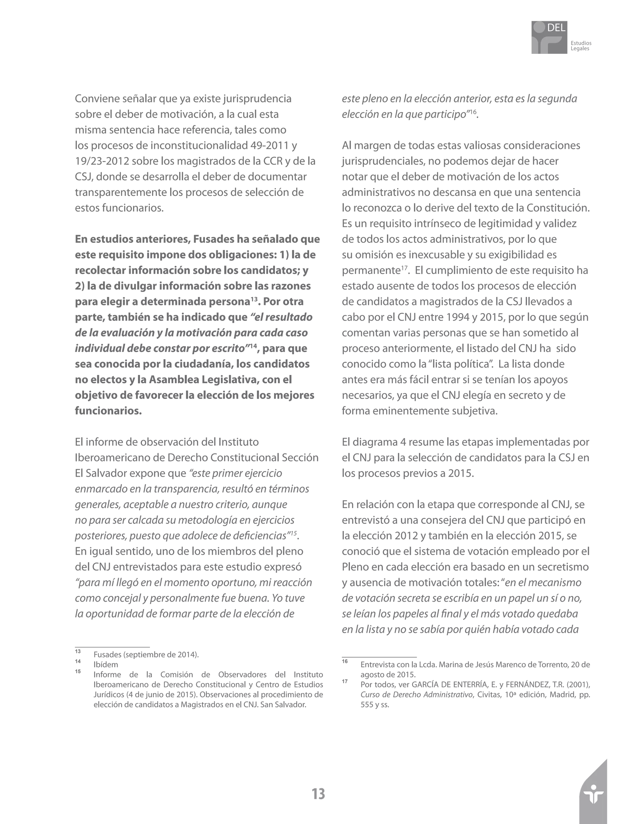 Estudios
Legales
13
Conviene señalar que ya existe jurisprudencia
sobre el deber de motivación, a la cual esta
misma sentencia hace referencia, tales como
los procesos de inconstitucionalidad 49-2011 y
19/23-2012 sobre los magistrados de la CCR y de la
CSJ, donde se desarrolla el deber de documentar
transparentemente los procesos de selección de
estos funcionarios.
En estudios anteriores, Fusades ha señalado que
este requisito impone dos obligaciones: 1) la de
recolectar información sobre los candidatos; y
2) la de divulgar información sobre las razones
para elegir a determinada persona13
. Por otra
parte, también se ha indicado que “el resultado
de la evaluación y la motivación para cada caso
individual debe constar por escrito”14
, para que
sea conocida por la ciudadanía, los candidatos
no electos y la Asamblea Legislativa, con el
objetivo de favorecer la elección de los mejores
funcionarios.
El informe de observación del Instituto
Iberoamericano de Derecho Constitucional Sección
El Salvador expone que “este primer ejercicio
enmarcado en la transparencia, resultó en términos
generales, aceptable a nuestro criterio, aunque
no para ser calcada su metodología en ejercicios
posteriores, puesto que adolece de deficiencias”15
.
En igual sentido, uno de los miembros del pleno
del CNJ entrevistados para este estudio expresó
“para mí llegó en el momento oportuno, mi reacción
como concejal y personalmente fue buena. Yo tuve
la oportunidad de formar parte de la elección de
13	
Fusades (septiembre de 2014).
14	
Ibídem
15	
Informe de la Comisión de Observadores del Instituto
Iberoamericano de Derecho Constitucional y Centro de Estudios
Jurídicos (4 de junio de 2015). Observaciones al procedimiento de
elección de candidatos a Magistrados en el CNJ. San Salvador.
este pleno en la elección anterior, esta es la segunda
elección en la que participo”16
.
Al margen de todas estas valiosas consideraciones
jurisprudenciales, no podemos dejar de hacer
notar que el deber de motivación de los actos
administrativos no descansa en que una sentencia
lo reconozca o lo derive del texto de la Constitución.
Es un requisito intrínseco de legitimidad y validez
de todos los actos administrativos, por lo que
su omisión es inexcusable y su exigibilidad es
permanente17
. El cumplimiento de este requisito ha
estado ausente de todos los procesos de elección
de candidatos a magistrados de la CSJ llevados a
cabo por el CNJ entre 1994 y 2015, por lo que según
comentan varias personas que se han sometido al
proceso anteriormente, el listado del CNJ ha sido
conocido como la“lista política”. La lista donde
antes era más fácil entrar si se tenían los apoyos
necesarios, ya que el CNJ elegía en secreto y de
forma eminentemente subjetiva.
El diagrama 4 resume las etapas implementadas por
el CNJ para la selección de candidatos para la CSJ en
los procesos previos a 2015.
En relación con la etapa que corresponde al CNJ, se
entrevistó a una consejera del CNJ que participó en
la elección 2012 y también en la elección 2015, se
conoció que el sistema de votación empleado por el
Pleno en cada elección era basado en un secretismo
y ausencia de motivación totales:“en el mecanismo
de votación secreta se escribía en un papel un sí o no,
se leían los papeles al final y el más votado quedaba
en la lista y no se sabía por quién había votado cada
16	
Entrevista con la Lcda. Marina de Jesús Marenco de Torrento, 20 de
agosto de 2015.
17	
Por todos, ver GARCÍA DE ENTERRÍA, E. y FERNÁNDEZ, T.R. (2001),
Curso de Derecho Administrativo, Civitas, 10ª edición, Madrid, pp.
555 y ss.
 
