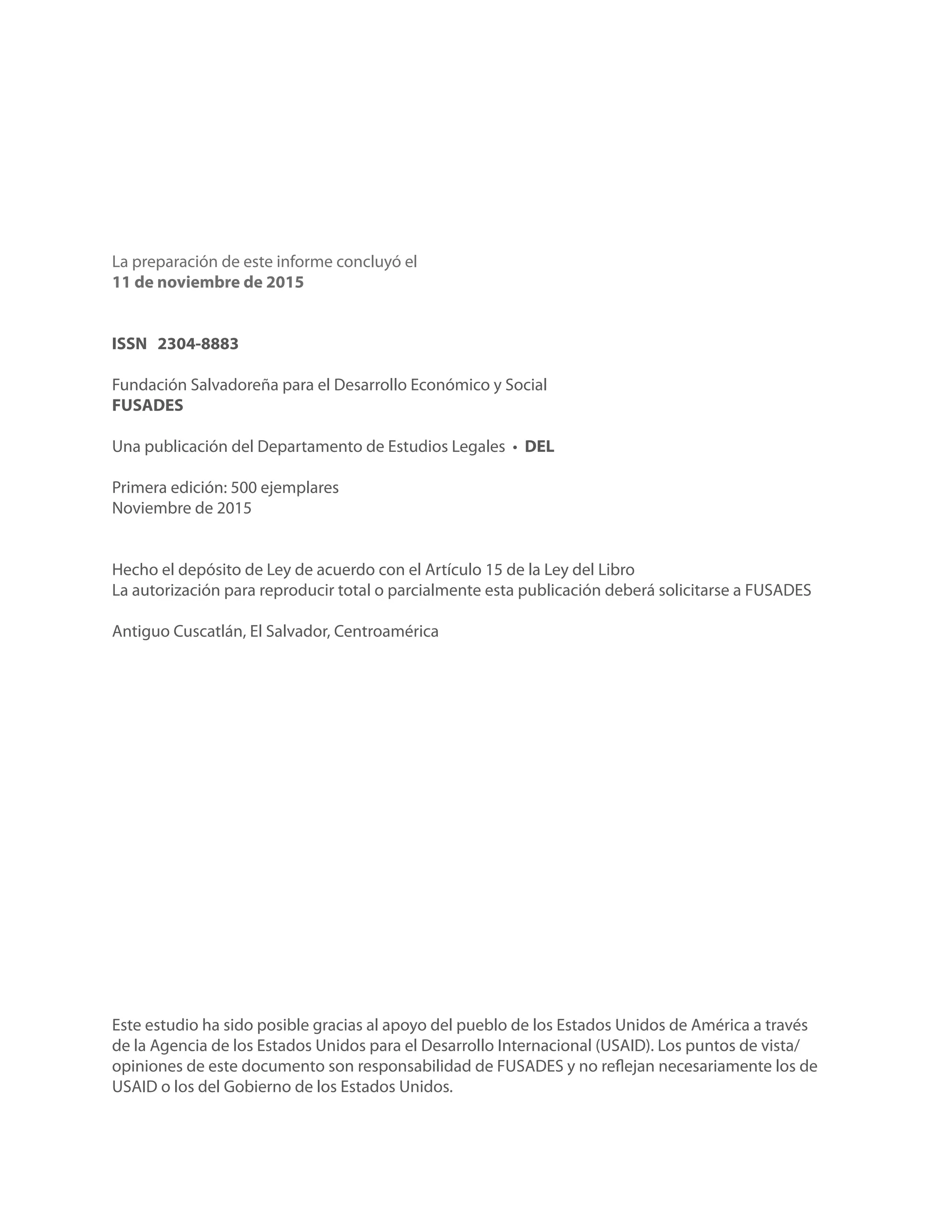 Este estudio ha sido posible gracias al apoyo del pueblo de los Estados Unidos de América a través
de la Agencia de los Estados Unidos para el Desarrollo Internacional (USAID). Los puntos de vista/
opiniones de este documento son responsabilidad de FUSADES y no reflejan necesariamente los de
USAID o los del Gobierno de los Estados Unidos.
La preparación de este informe concluyó el
11 de noviembre de 2015
ISSN 2304-8883
Fundación Salvadoreña para el Desarrollo Económico y Social
FUSADES
Una publicación del Departamento de Estudios Legales • DEL
Primera edición: 500 ejemplares
Noviembre de 2015
Hecho el depósito de Ley de acuerdo con el Artículo 15 de la Ley del Libro
La autorización para reproducir total o parcialmente esta publicación deberá solicitarse a FUSADES
Antiguo Cuscatlán, El Salvador, Centroamérica
 