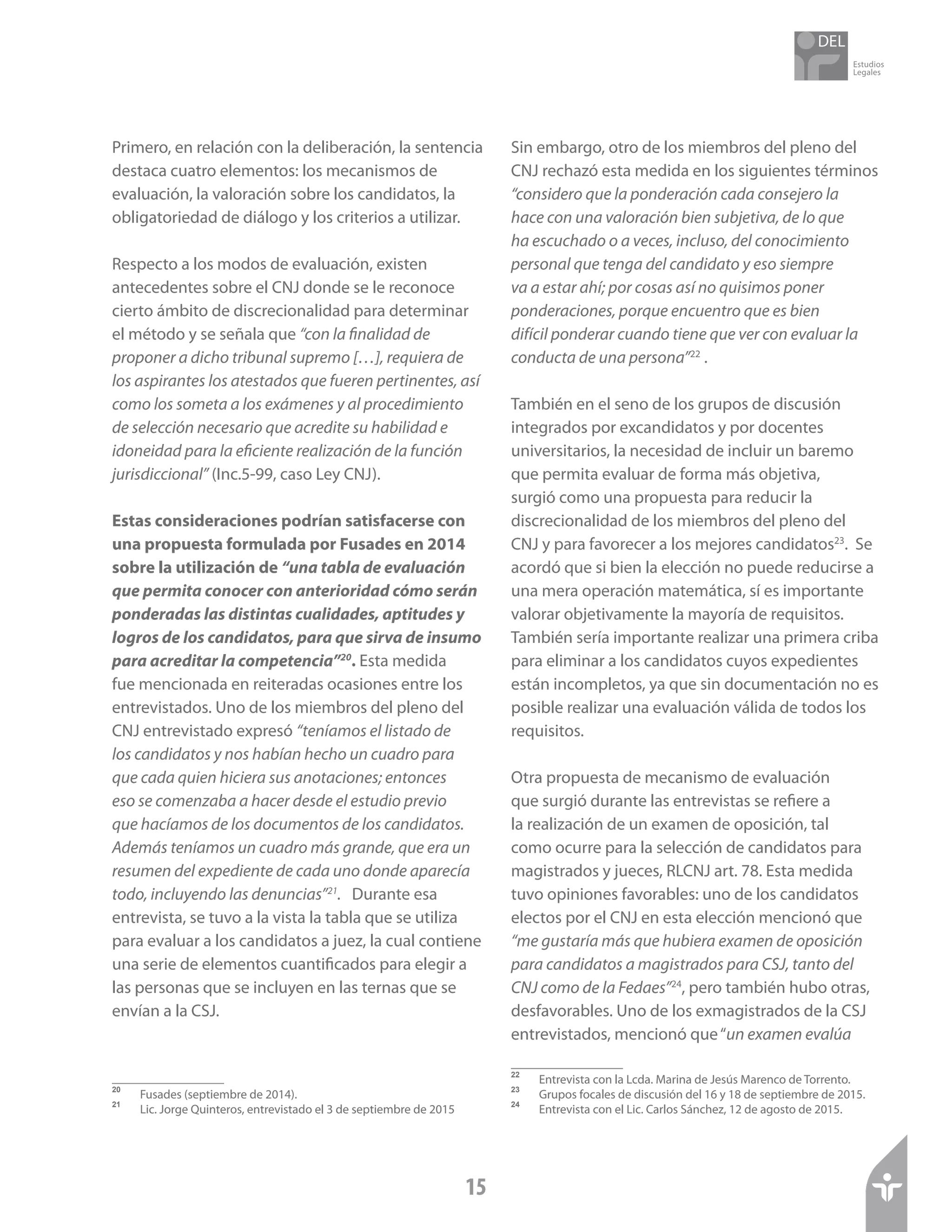Estudios
Legales
15
Primero, en relación con la deliberación, la sentencia
destaca cuatro elementos: los mecanismos de
evaluación, la valoración sobre los candidatos, la
obligatoriedad de diálogo y los criterios a utilizar.
Respecto a los modos de evaluación, existen
antecedentes sobre el CNJ donde se le reconoce
cierto ámbito de discrecionalidad para determinar
el método y se señala que “con la finalidad de
proponer a dicho tribunal supremo […], requiera de
los aspirantes los atestados que fueren pertinentes, así
como los someta a los exámenes y al procedimiento
de selección necesario que acredite su habilidad e
idoneidad para la eficiente realización de la función
jurisdiccional” (Inc.5-99, caso Ley CNJ).
Estas consideraciones podrían satisfacerse con
una propuesta formulada por Fusades en 2014
sobre la utilización de “una tabla de evaluación
que permita conocer con anterioridad cómo serán
ponderadas las distintas cualidades, aptitudes y
logros de los candidatos, para que sirva de insumo
para acreditar la competencia”20
. Esta medida
fue mencionada en reiteradas ocasiones entre los
entrevistados. Uno de los miembros del pleno del
CNJ entrevistado expresó “teníamos el listado de
los candidatos y nos habían hecho un cuadro para
que cada quien hiciera sus anotaciones; entonces
eso se comenzaba a hacer desde el estudio previo
que hacíamos de los documentos de los candidatos.
Además teníamos un cuadro más grande, que era un
resumen del expediente de cada uno donde aparecía
todo, incluyendo las denuncias”21
. Durante esa
entrevista, se tuvo a la vista la tabla que se utiliza
para evaluar a los candidatos a juez, la cual contiene
una serie de elementos cuantificados para elegir a
las personas que se incluyen en las ternas que se
envían a la CSJ.
20	
Fusades (septiembre de 2014).
21	
Lic. Jorge Quinteros, entrevistado el 3 de septiembre de 2015
Sin embargo, otro de los miembros del pleno del
CNJ rechazó esta medida en los siguientes términos
“considero que la ponderación cada consejero la
hace con una valoración bien subjetiva, de lo que
ha escuchado o a veces, incluso, del conocimiento
personal que tenga del candidato y eso siempre
va a estar ahí; por cosas así no quisimos poner
ponderaciones, porque encuentro que es bien
difícil ponderar cuando tiene que ver con evaluar la
conducta de una persona”22
.
También en el seno de los grupos de discusión
integrados por excandidatos y por docentes
universitarios, la necesidad de incluir un baremo
que permita evaluar de forma más objetiva,
surgió como una propuesta para reducir la
discrecionalidad de los miembros del pleno del
CNJ y para favorecer a los mejores candidatos23
. Se
acordó que si bien la elección no puede reducirse a
una mera operación matemática, sí es importante
valorar objetivamente la mayoría de requisitos.
También sería importante realizar una primera criba
para eliminar a los candidatos cuyos expedientes
están incompletos, ya que sin documentación no es
posible realizar una evaluación válida de todos los
requisitos.
Otra propuesta de mecanismo de evaluación
que surgió durante las entrevistas se refiere a
la realización de un examen de oposición, tal
como ocurre para la selección de candidatos para
magistrados y jueces, RLCNJ art. 78. Esta medida
tuvo opiniones favorables: uno de los candidatos
electos por el CNJ en esta elección mencionó que
“me gustaría más que hubiera examen de oposición
para candidatos a magistrados para CSJ, tanto del
CNJ como de la Fedaes”24
, pero también hubo otras,
desfavorables. Uno de los exmagistrados de la CSJ
entrevistados, mencionó que“un examen evalúa
22	
Entrevista con la Lcda. Marina de Jesús Marenco de Torrento.
23	
Grupos focales de discusión del 16 y 18 de septiembre de 2015.
24	
Entrevista con el Lic. Carlos Sánchez, 12 de agosto de 2015.
 
