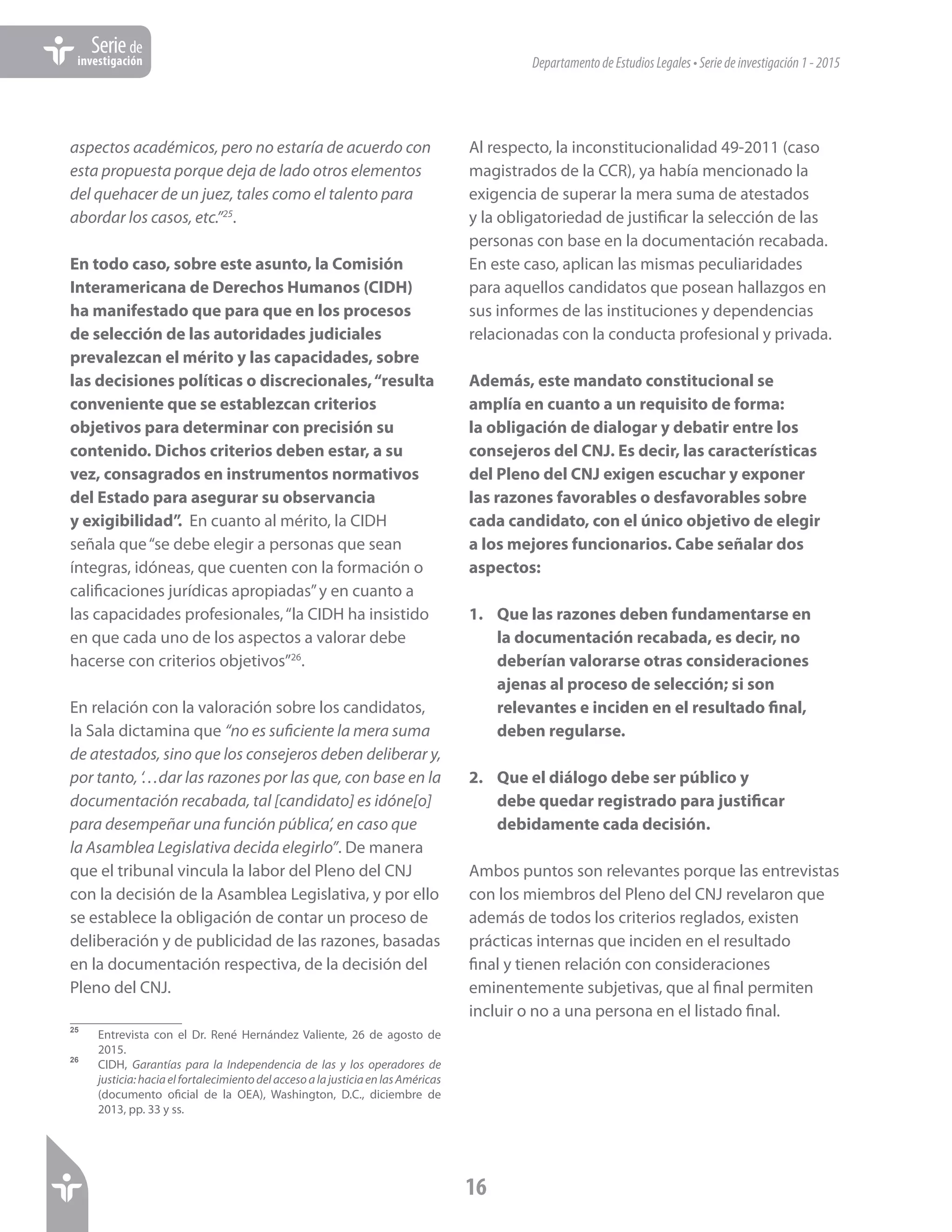 DepartamentodeEstudiosLegales•Seriedeinvestigación1-2015
16
Seriede
investigación
aspectos académicos, pero no estaría de acuerdo con
esta propuesta porque deja de lado otros elementos
del quehacer de un juez, tales como el talento para
abordar los casos, etc.”25
.
En todo caso, sobre este asunto, la Comisión
Interamericana de Derechos Humanos (CIDH)
ha manifestado que para que en los procesos
de selección de las autoridades judiciales
prevalezcan el mérito y las capacidades, sobre
las decisiones políticas o discrecionales,“resulta
conveniente que se establezcan criterios
objetivos para determinar con precisión su
contenido. Dichos criterios deben estar, a su
vez, consagrados en instrumentos normativos
del Estado para asegurar su observancia
y exigibilidad”. En cuanto al mérito, la CIDH
señala que“se debe elegir a personas que sean
íntegras, idóneas, que cuenten con la formación o
calificaciones jurídicas apropiadas”y en cuanto a
las capacidades profesionales,“la CIDH ha insistido
en que cada uno de los aspectos a valorar debe
hacerse con criterios objetivos”26
.
En relación con la valoración sobre los candidatos,
la Sala dictamina que “no es suficiente la mera suma
de atestados, sino que los consejeros deben deliberar y,
por tanto, ‘…dar las razones por las que, con base en la
documentación recabada, tal [candidato] es idóne[o]
para desempeñar una función pública’, en caso que
la Asamblea Legislativa decida elegirlo”. De manera
que el tribunal vincula la labor del Pleno del CNJ
con la decisión de la Asamblea Legislativa, y por ello
se establece la obligación de contar un proceso de
deliberación y de publicidad de las razones, basadas
en la documentación respectiva, de la decisión del
Pleno del CNJ.
25	
Entrevista con el Dr. René Hernández Valiente, 26 de agosto de
2015.
26	
CIDH, Garantías para la Independencia de las y los operadores de
justicia:haciaelfortalecimientodelaccesoalajusticiaenlasAméricas
(documento oficial de la OEA), Washington, D.C., diciembre de
2013, pp. 33 y ss.
Al respecto, la inconstitucionalidad 49-2011 (caso
magistrados de la CCR), ya había mencionado la
exigencia de superar la mera suma de atestados
y la obligatoriedad de justificar la selección de las
personas con base en la documentación recabada.
En este caso, aplican las mismas peculiaridades
para aquellos candidatos que posean hallazgos en
sus informes de las instituciones y dependencias
relacionadas con la conducta profesional y privada.
Además, este mandato constitucional se
amplía en cuanto a un requisito de forma:
la obligación de dialogar y debatir entre los
consejeros del CNJ. Es decir, las características
del Pleno del CNJ exigen escuchar y exponer
las razones favorables o desfavorables sobre
cada candidato, con el único objetivo de elegir
a los mejores funcionarios. Cabe señalar dos
aspectos:
1.	 Que las razones deben fundamentarse en
la documentación recabada, es decir, no
deberían valorarse otras consideraciones
ajenas al proceso de selección; si son
relevantes e inciden en el resultado final,
deben regularse.
2.	 Que el diálogo debe ser público y
debe quedar registrado para justificar
debidamente cada decisión.
Ambos puntos son relevantes porque las entrevistas
con los miembros del Pleno del CNJ revelaron que
además de todos los criterios reglados, existen
prácticas internas que inciden en el resultado
final y tienen relación con consideraciones
eminentemente subjetivas, que al final permiten
incluir o no a una persona en el listado final.
 