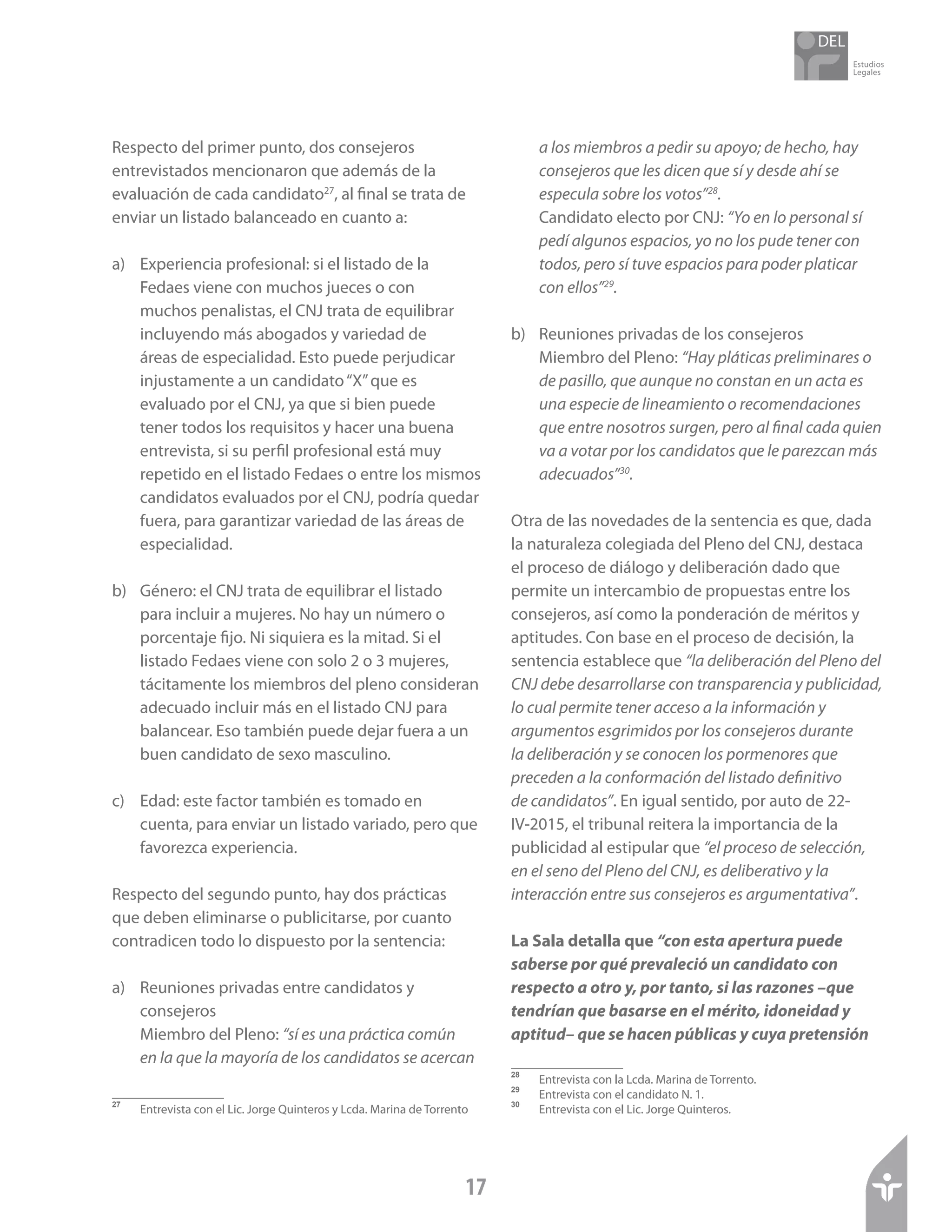 Estudios
Legales
17
Respecto del primer punto, dos consejeros
entrevistados mencionaron que además de la
evaluación de cada candidato27
, al final se trata de
enviar un listado balanceado en cuanto a:
a)	 Experiencia profesional: si el listado de la
Fedaes viene con muchos jueces o con
muchos penalistas, el CNJ trata de equilibrar
incluyendo más abogados y variedad de
áreas de especialidad. Esto puede perjudicar
injustamente a un candidato“X”que es
evaluado por el CNJ, ya que si bien puede
tener todos los requisitos y hacer una buena
entrevista, si su perfil profesional está muy
repetido en el listado Fedaes o entre los mismos
candidatos evaluados por el CNJ, podría quedar
fuera, para garantizar variedad de las áreas de
especialidad.
b)	 Género: el CNJ trata de equilibrar el listado
para incluir a mujeres. No hay un número o
porcentaje fijo. Ni siquiera es la mitad. Si el
listado Fedaes viene con solo 2 o 3 mujeres,
tácitamente los miembros del pleno consideran
adecuado incluir más en el listado CNJ para
balancear. Eso también puede dejar fuera a un
buen candidato de sexo masculino.
c)	 Edad: este factor también es tomado en
cuenta, para enviar un listado variado, pero que
favorezca experiencia.
Respecto del segundo punto, hay dos prácticas
que deben eliminarse o publicitarse, por cuanto
contradicen todo lo dispuesto por la sentencia:
a)	 Reuniones privadas entre candidatos y
consejeros
	 Miembro del Pleno: “sí es una práctica común
en la que la mayoría de los candidatos se acercan
27	
Entrevista con el Lic. Jorge Quinteros y Lcda. Marina de Torrento
a los miembros a pedir su apoyo; de hecho, hay
consejeros que les dicen que sí y desde ahí se
especula sobre los votos”28
.
	 Candidato electo por CNJ: “Yo en lo personal sí
pedí algunos espacios, yo no los pude tener con
todos, pero sí tuve espacios para poder platicar
con ellos”29
.
b)	 Reuniones privadas de los consejeros
	 Miembro del Pleno: “Hay pláticas preliminares o
de pasillo, que aunque no constan en un acta es
una especie de lineamiento o recomendaciones
que entre nosotros surgen, pero al final cada quien
va a votar por los candidatos que le parezcan más
adecuados”30
.
Otra de las novedades de la sentencia es que, dada
la naturaleza colegiada del Pleno del CNJ, destaca
el proceso de diálogo y deliberación dado que
permite un intercambio de propuestas entre los
consejeros, así como la ponderación de méritos y
aptitudes. Con base en el proceso de decisión, la
sentencia establece que “la deliberación del Pleno del
CNJ debe desarrollarse con transparencia y publicidad,
lo cual permite tener acceso a la información y
argumentos esgrimidos por los consejeros durante
la deliberación y se conocen los pormenores que
preceden a la conformación del listado definitivo
de candidatos”. En igual sentido, por auto de 22-
IV-2015, el tribunal reitera la importancia de la
publicidad al estipular que “el proceso de selección,
en el seno del Pleno del CNJ, es deliberativo y la
interacción entre sus consejeros es argumentativa”.
La Sala detalla que “con esta apertura puede
saberse por qué prevaleció un candidato con
respecto a otro y, por tanto, si las razones –que
tendrían que basarse en el mérito, idoneidad y
aptitud– que se hacen públicas y cuya pretensión
28	
Entrevista con la Lcda. Marina de Torrento.
29	
Entrevista con el candidato N. 1.
30	
Entrevista con el Lic. Jorge Quinteros.
 