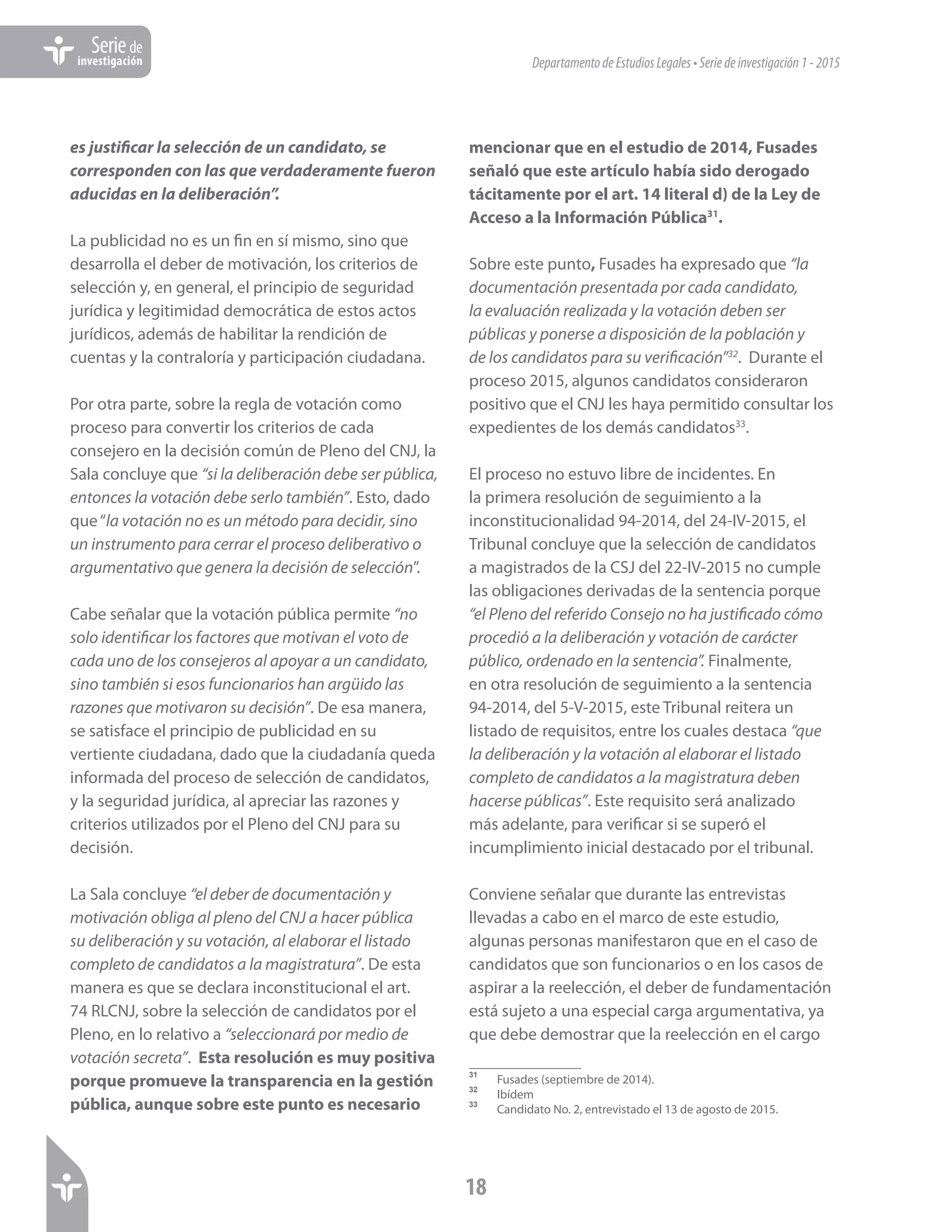 DepartamentodeEstudiosLegales•Seriedeinvestigación1-2015
18
Seriede
investigación
es justificar la selección de un candidato, se
corresponden con las que verdaderamente fueron
aducidas en la deliberación”.
La publicidad no es un fin en sí mismo, sino que
desarrolla el deber de motivación, los criterios de
selección y, en general, el principio de seguridad
jurídica y legitimidad democrática de estos actos
jurídicos, además de habilitar la rendición de
cuentas y la contraloría y participación ciudadana.
Por otra parte, sobre la regla de votación como
proceso para convertir los criterios de cada
consejero en la decisión común de Pleno del CNJ, la
Sala concluye que “si la deliberación debe ser pública,
entonces la votación debe serlo también”. Esto, dado
que“la votación no es un método para decidir, sino
un instrumento para cerrar el proceso deliberativo o
argumentativo que genera la decisión de selección”.
Cabe señalar que la votación pública permite “no
solo identificar los factores que motivan el voto de
cada uno de los consejeros al apoyar a un candidato,
sino también si esos funcionarios han argüido las
razones que motivaron su decisión”. De esa manera,
se satisface el principio de publicidad en su
vertiente ciudadana, dado que la ciudadanía queda
informada del proceso de selección de candidatos,
y la seguridad jurídica, al apreciar las razones y
criterios utilizados por el Pleno del CNJ para su
decisión.
La Sala concluye “el deber de documentación y
motivación obliga al pleno del CNJ a hacer pública
su deliberación y su votación, al elaborar el listado
completo de candidatos a la magistratura”. De esta
manera es que se declara inconstitucional el art.
74 RLCNJ, sobre la selección de candidatos por el
Pleno, en lo relativo a “seleccionará por medio de
votación secreta”. Esta resolución es muy positiva
porque promueve la transparencia en la gestión
pública, aunque sobre este punto es necesario
mencionar que en el estudio de 2014, Fusades
señaló que este artículo había sido derogado
tácitamente por el art. 14 literal d) de la Ley de
Acceso a la Información Pública31
.
Sobre este punto, Fusades ha expresado que “la
documentación presentada por cada candidato,
la evaluación realizada y la votación deben ser
públicas y ponerse a disposición de la población y
de los candidatos para su verificación”32
. Durante el
proceso 2015, algunos candidatos consideraron
positivo que el CNJ les haya permitido consultar los
expedientes de los demás candidatos33
.
El proceso no estuvo libre de incidentes. En
la primera resolución de seguimiento a la
inconstitucionalidad 94-2014, del 24-IV-2015, el
Tribunal concluye que la selección de candidatos
a magistrados de la CSJ del 22-IV-2015 no cumple
las obligaciones derivadas de la sentencia porque
“el Pleno del referido Consejo no ha justificado cómo
procedió a la deliberación y votación de carácter
público, ordenado en la sentencia”. Finalmente,
en otra resolución de seguimiento a la sentencia
94-2014, del 5-V-2015, este Tribunal reitera un
listado de requisitos, entre los cuales destaca “que
la deliberación y la votación al elaborar el listado
completo de candidatos a la magistratura deben
hacerse públicas”. Este requisito será analizado
más adelante, para verificar si se superó el
incumplimiento inicial destacado por el tribunal.
Conviene señalar que durante las entrevistas
llevadas a cabo en el marco de este estudio,
algunas personas manifestaron que en el caso de
candidatos que son funcionarios o en los casos de
aspirar a la reelección, el deber de fundamentación
está sujeto a una especial carga argumentativa, ya
que debe demostrar que la reelección en el cargo
31	
Fusades (septiembre de 2014).
32	
Ibídem
33	
Candidato No. 2, entrevistado el 13 de agosto de 2015.
 