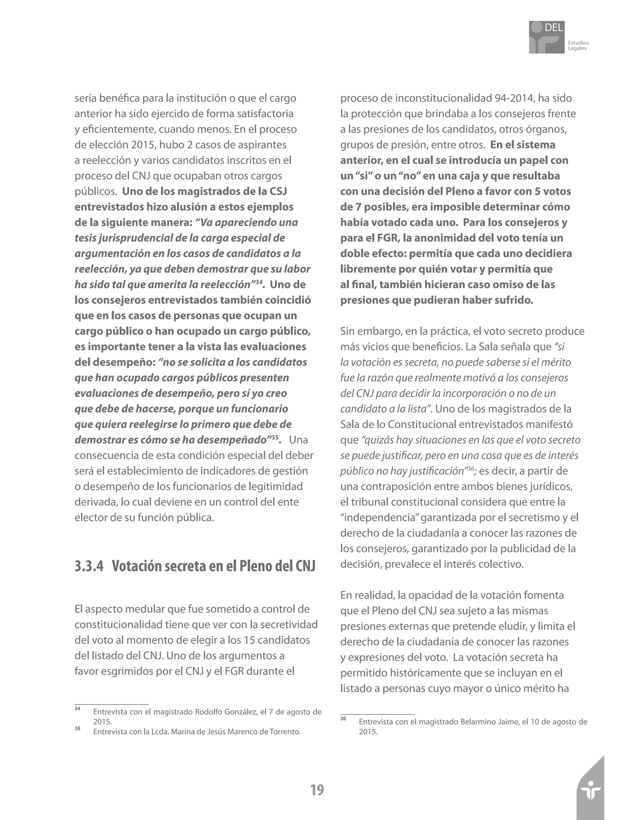 Estudios
Legales
19
sería benéfica para la institución o que el cargo
anterior ha sido ejercido de forma satisfactoria
y eficientemente, cuando menos. En el proceso
de elección 2015, hubo 2 casos de aspirantes
a reelección y varios candidatos inscritos en el
proceso del CNJ que ocupaban otros cargos
públicos. Uno de los magistrados de la CSJ
entrevistados hizo alusión a estos ejemplos
de la siguiente manera: “Va apareciendo una
tesis jurisprudencial de la carga especial de
argumentación en los casos de candidatos a la
reelección, ya que deben demostrar que su labor
ha sido tal que amerita la reelección”34
. Uno de
los consejeros entrevistados también coincidió
que en los casos de personas que ocupan un
cargo público o han ocupado un cargo público,
es importante tener a la vista las evaluaciones
del desempeño: “no se solicita a los candidatos
que han ocupado cargos públicos presenten
evaluaciones de desempeño, pero sí yo creo
que debe de hacerse, porque un funcionario
que quiera reelegirse lo primero que debe de
demostrar es cómo se ha desempeñado”35
. Una
consecuencia de esta condición especial del deber
será el establecimiento de indicadores de gestión
o desempeño de los funcionarios de legitimidad
derivada, lo cual deviene en un control del ente
elector de su función pública.
3.3.4	 Votación secreta en el Pleno del CNJ
El aspecto medular que fue sometido a control de
constitucionalidad tiene que ver con la secretividad
del voto al momento de elegir a los 15 candidatos
del listado del CNJ. Uno de los argumentos a
favor esgrimidos por el CNJ y el FGR durante el
34	
Entrevista con el magistrado Rodolfo González, el 7 de agosto de
2015.
35	
Entrevista con la Lcda. Marina de Jesús Marenco de Torrento.
proceso de inconstitucionalidad 94-2014, ha sido
la protección que brindaba a los consejeros frente
a las presiones de los candidatos, otros órganos,
grupos de presión, entre otros. En el sistema
anterior, en el cual se introducía un papel con
un“si”o un“no”en una caja y que resultaba
con una decisión del Pleno a favor con 5 votos
de 7 posibles, era imposible determinar cómo
había votado cada uno. Para los consejeros y
para el FGR, la anonimidad del voto tenía un
doble efecto: permitía que cada uno decidiera
libremente por quién votar y permitía que
al final, también hicieran caso omiso de las
presiones que pudieran haber sufrido.
Sin embargo, en la práctica, el voto secreto produce
más vicios que beneficios. La Sala señala que “si
la votación es secreta, no puede saberse si el mérito
fue la razón que realmente motivó a los consejeros
del CNJ para decidir la incorporación o no de un
candidato a la lista”. Uno de los magistrados de la
Sala de lo Constitucional entrevistados manifestó
que “quizás hay situaciones en las que el voto secreto
se puede justificar, pero en una cosa que es de interés
público no hay justificación”36
; es decir, a partir de
una contraposición entre ambos bienes jurídicos,
el tribunal constitucional considera que entre la
“independencia”garantizada por el secretismo y el
derecho de la ciudadanía a conocer las razones de
los consejeros, garantizado por la publicidad de la
decisión, prevalece el interés colectivo.
En realidad, la opacidad de la votación fomenta
que el Pleno del CNJ sea sujeto a las mismas
presiones externas que pretende eludir, y limita el
derecho de la ciudadanía de conocer las razones
y expresiones del voto. La votación secreta ha
permitido históricamente que se incluyan en el
listado a personas cuyo mayor o único mérito ha
36	
Entrevista con el magistrado Belarmino Jaime, el 10 de agosto de
2015.
 