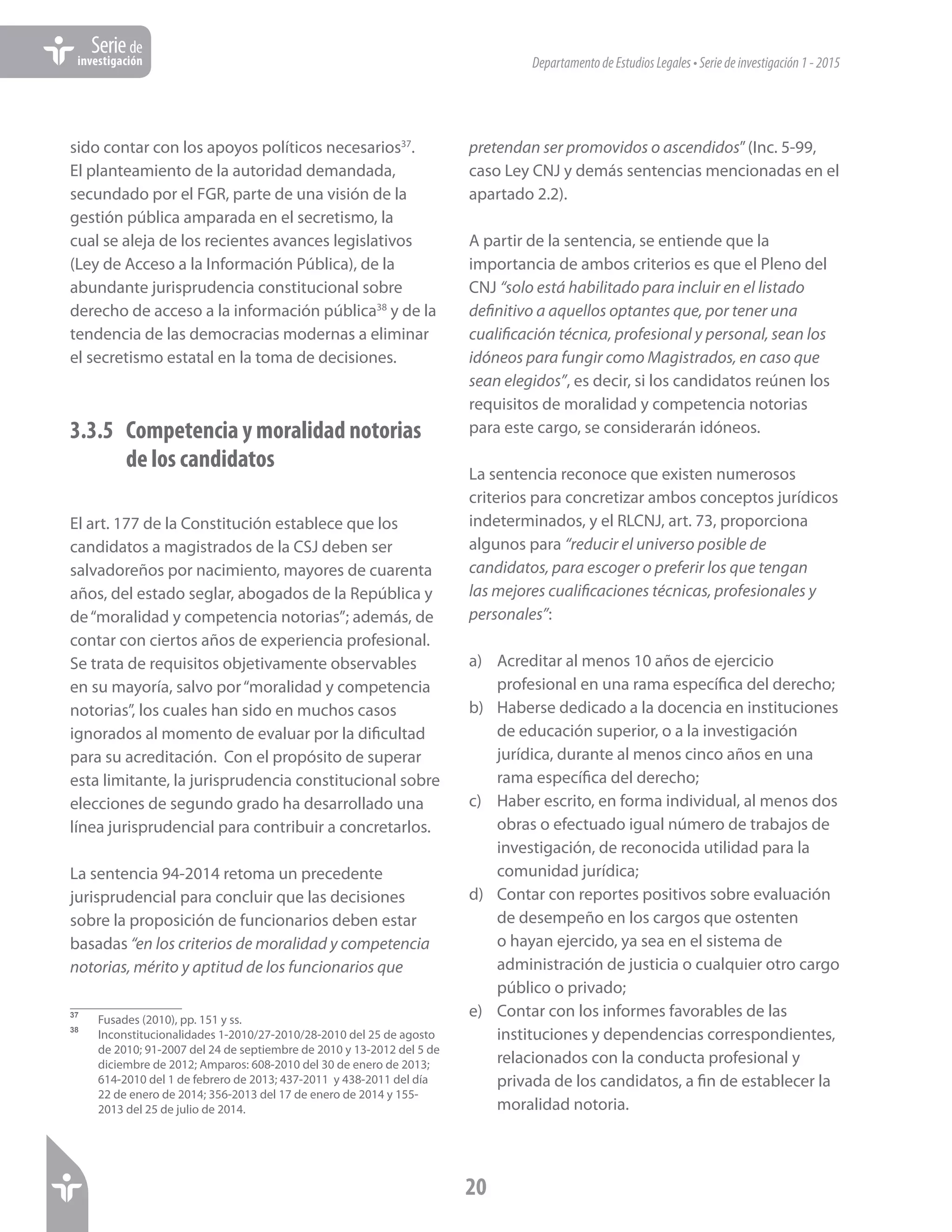 DepartamentodeEstudiosLegales•Seriedeinvestigación1-2015
20
Seriede
investigación
sido contar con los apoyos políticos necesarios37
.
El planteamiento de la autoridad demandada,
secundado por el FGR, parte de una visión de la
gestión pública amparada en el secretismo, la
cual se aleja de los recientes avances legislativos
(Ley de Acceso a la Información Pública), de la
abundante jurisprudencia constitucional sobre
derecho de acceso a la información pública38
y de la
tendencia de las democracias modernas a eliminar
el secretismo estatal en la toma de decisiones.
3.3.5	 Competencia y moralidad notorias
de los candidatos
El art. 177 de la Constitución establece que los
candidatos a magistrados de la CSJ deben ser
salvadoreños por nacimiento, mayores de cuarenta
años, del estado seglar, abogados de la República y
de“moralidad y competencia notorias”; además, de
contar con ciertos años de experiencia profesional.
Se trata de requisitos objetivamente observables
en su mayoría, salvo por“moralidad y competencia
notorias”, los cuales han sido en muchos casos
ignorados al momento de evaluar por la dificultad
para su acreditación. Con el propósito de superar
esta limitante, la jurisprudencia constitucional sobre
elecciones de segundo grado ha desarrollado una
línea jurisprudencial para contribuir a concretarlos.
La sentencia 94-2014 retoma un precedente
jurisprudencial para concluir que las decisiones
sobre la proposición de funcionarios deben estar
basadas “en los criterios de moralidad y competencia
notorias, mérito y aptitud de los funcionarios que
37	
Fusades (2010), pp. 151 y ss.
38 	
Inconstitucionalidades 1-2010/27-2010/28-2010 del 25 de agosto
de 2010; 91-2007 del 24 de septiembre de 2010 y 13-2012 del 5 de
diciembre de 2012; Amparos: 608-2010 del 30 de enero de 2013;
614-2010 del 1 de febrero de 2013; 437-2011 y 438-2011 del día
22 de enero de 2014; 356-2013 del 17 de enero de 2014 y 155-
2013 del 25 de julio de 2014.
pretendan ser promovidos o ascendidos”(Inc. 5-99,
caso Ley CNJ y demás sentencias mencionadas en el
apartado 2.2).
A partir de la sentencia, se entiende que la
importancia de ambos criterios es que el Pleno del
CNJ “solo está habilitado para incluir en el listado
definitivo a aquellos optantes que, por tener una
cualificación técnica, profesional y personal, sean los
idóneos para fungir como Magistrados, en caso que
sean elegidos”, es decir, si los candidatos reúnen los
requisitos de moralidad y competencia notorias
para este cargo, se considerarán idóneos.
La sentencia reconoce que existen numerosos
criterios para concretizar ambos conceptos jurídicos
indeterminados, y el RLCNJ, art. 73, proporciona
algunos para “reducir el universo posible de
candidatos, para escoger o preferir los que tengan
las mejores cualificaciones técnicas, profesionales y
personales”:
a)	 Acreditar al menos 10 años de ejercicio
profesional en una rama específica del derecho;
b)	 Haberse dedicado a la docencia en instituciones
de educación superior, o a la investigación
jurídica, durante al menos cinco años en una
rama específica del derecho;
c)	 Haber escrito, en forma individual, al menos dos
obras o efectuado igual número de trabajos de
investigación, de reconocida utilidad para la
comunidad jurídica;
d)	 Contar con reportes positivos sobre evaluación
de desempeño en los cargos que ostenten
o hayan ejercido, ya sea en el sistema de
administración de justicia o cualquier otro cargo
público o privado;
e)	 Contar con los informes favorables de las
instituciones y dependencias correspondientes,
relacionados con la conducta profesional y
privada de los candidatos, a fin de establecer la
moralidad notoria.
 