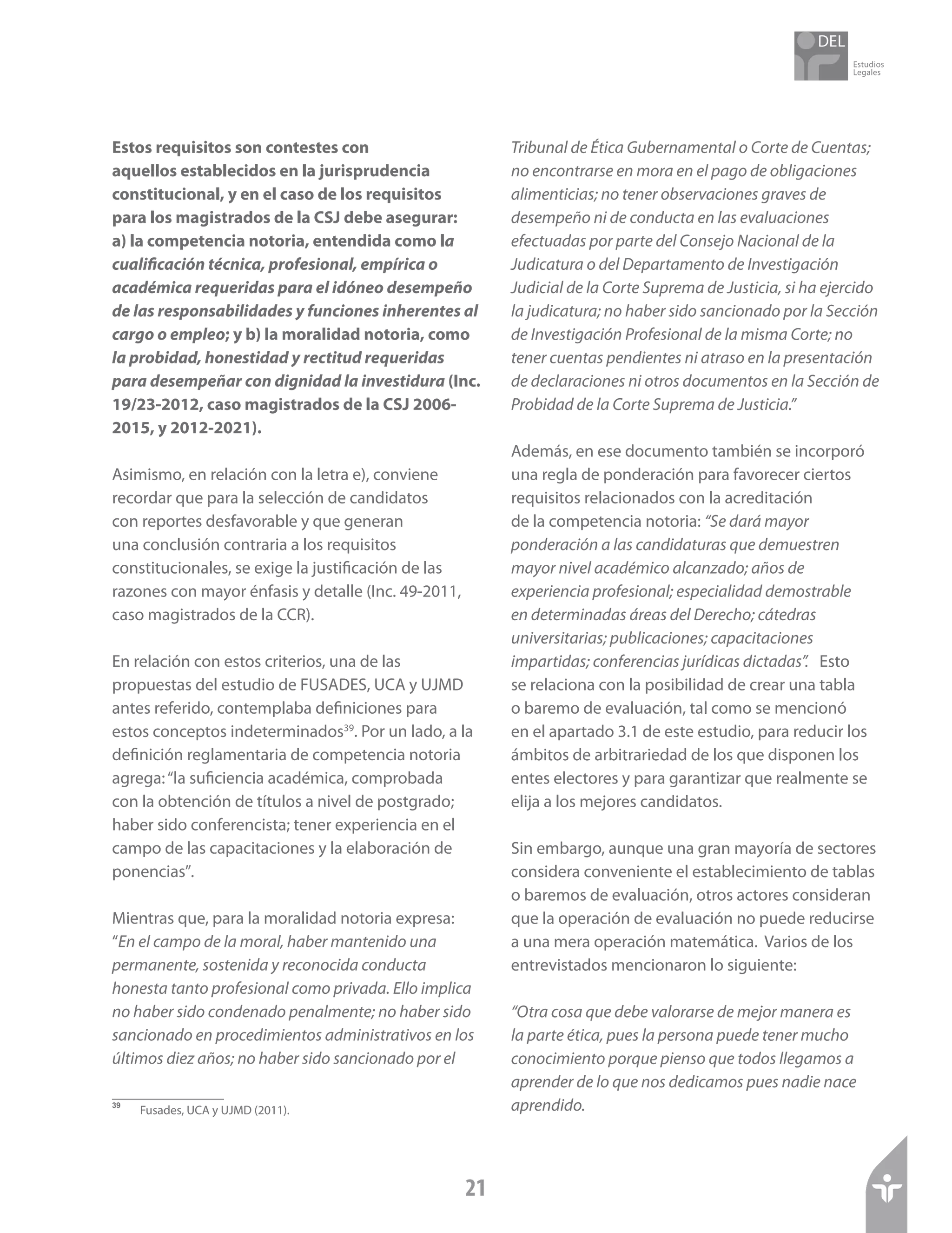 Estudios
Legales
21
Estos requisitos son contestes con
aquellos establecidos en la jurisprudencia
constitucional, y en el caso de los requisitos
para los magistrados de la CSJ debe asegurar:
a) la competencia notoria, entendida como la
cualificación técnica, profesional, empírica o
académica requeridas para el idóneo desempeño
de las responsabilidades y funciones inherentes al
cargo o empleo; y b) la moralidad notoria, como
la probidad, honestidad y rectitud requeridas
para desempeñar con dignidad la investidura (Inc.
19/23-2012, caso magistrados de la CSJ 2006-
2015, y 2012-2021).
Asimismo, en relación con la letra e), conviene
recordar que para la selección de candidatos
con reportes desfavorable y que generan
una conclusión contraria a los requisitos
constitucionales, se exige la justificación de las
razones con mayor énfasis y detalle (Inc. 49-2011,
caso magistrados de la CCR).
En relación con estos criterios, una de las
propuestas del estudio de FUSADES, UCA y UJMD
antes referido, contemplaba definiciones para
estos conceptos indeterminados39
. Por un lado, a la
definición reglamentaria de competencia notoria
agrega:“la suficiencia académica, comprobada
con la obtención de títulos a nivel de postgrado;
haber sido conferencista; tener experiencia en el
campo de las capacitaciones y la elaboración de
ponencias”.
Mientras que, para la moralidad notoria expresa:
“En el campo de la moral, haber mantenido una
permanente, sostenida y reconocida conducta
honesta tanto profesional como privada. Ello implica
no haber sido condenado penalmente; no haber sido
sancionado en procedimientos administrativos en los
últimos diez años; no haber sido sancionado por el
39	
Fusades, UCA y UJMD (2011).
Tribunal de Ética Gubernamental o Corte de Cuentas;
no encontrarse en mora en el pago de obligaciones
alimenticias; no tener observaciones graves de
desempeño ni de conducta en las evaluaciones
efectuadas por parte del Consejo Nacional de la
Judicatura o del Departamento de Investigación
Judicial de la Corte Suprema de Justicia, si ha ejercido
la judicatura; no haber sido sancionado por la Sección
de Investigación Profesional de la misma Corte; no
tener cuentas pendientes ni atraso en la presentación
de declaraciones ni otros documentos en la Sección de
Probidad de la Corte Suprema de Justicia.”
Además, en ese documento también se incorporó
una regla de ponderación para favorecer ciertos
requisitos relacionados con la acreditación
de la competencia notoria: “Se dará mayor
ponderación a las candidaturas que demuestren
mayor nivel académico alcanzado; años de
experiencia profesional; especialidad demostrable
en determinadas áreas del Derecho; cátedras
universitarias; publicaciones; capacitaciones
impartidas; conferencias jurídicas dictadas”. Esto
se relaciona con la posibilidad de crear una tabla
o baremo de evaluación, tal como se mencionó
en el apartado 3.1 de este estudio, para reducir los
ámbitos de arbitrariedad de los que disponen los
entes electores y para garantizar que realmente se
elija a los mejores candidatos.
Sin embargo, aunque una gran mayoría de sectores
considera conveniente el establecimiento de tablas
o baremos de evaluación, otros actores consideran
que la operación de evaluación no puede reducirse
a una mera operación matemática. Varios de los
entrevistados mencionaron lo siguiente:
“Otra cosa que debe valorarse de mejor manera es
la parte ética, pues la persona puede tener mucho
conocimiento porque pienso que todos llegamos a
aprender de lo que nos dedicamos pues nadie nace
aprendido.
 