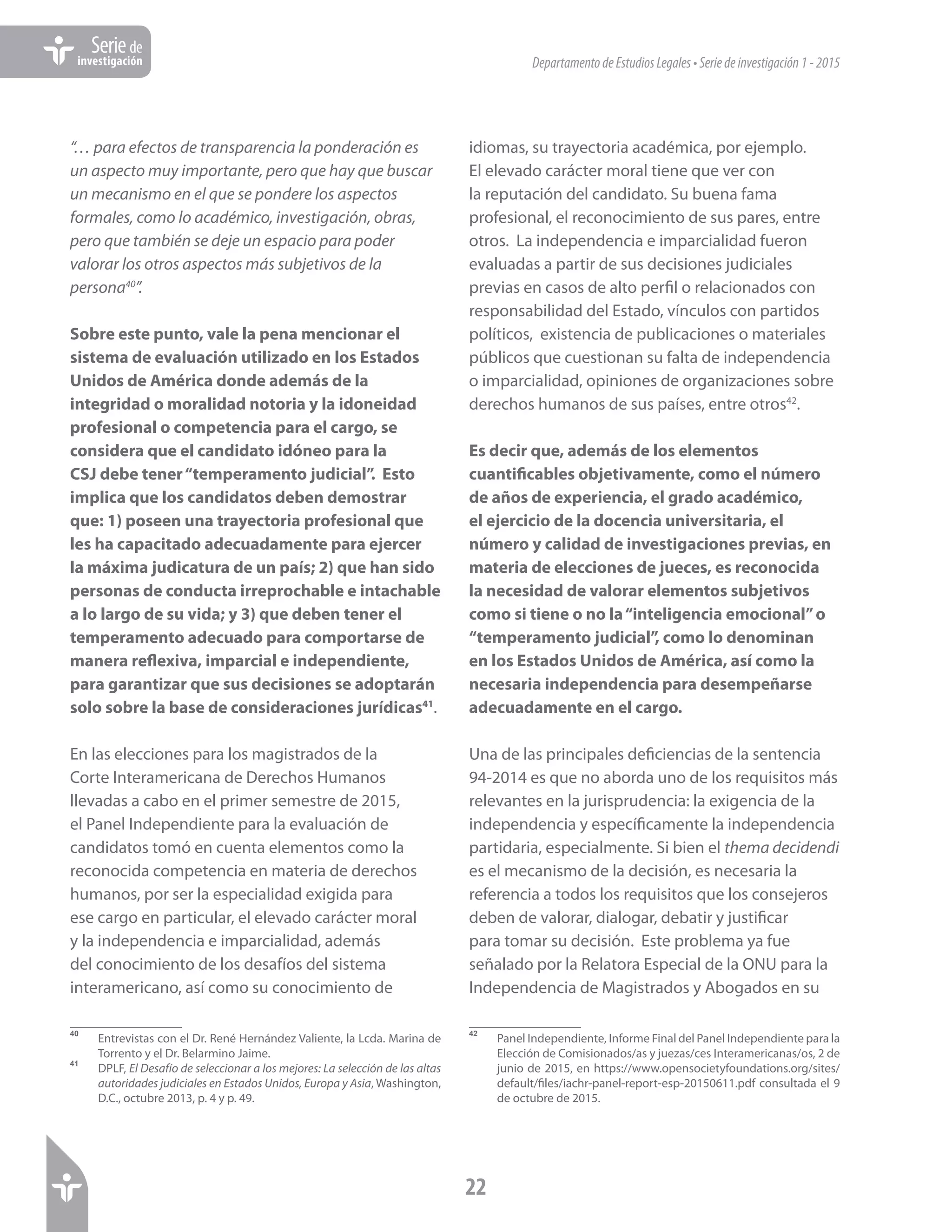 DepartamentodeEstudiosLegales•Seriedeinvestigación1-2015
22
Seriede
investigación
“… para efectos de transparencia la ponderación es
un aspecto muy importante, pero que hay que buscar
un mecanismo en el que se pondere los aspectos
formales, como lo académico, investigación, obras,
pero que también se deje un espacio para poder
valorar los otros aspectos más subjetivos de la
persona40
”.
Sobre este punto, vale la pena mencionar el
sistema de evaluación utilizado en los Estados
Unidos de América donde además de la
integridad o moralidad notoria y la idoneidad
profesional o competencia para el cargo, se
considera que el candidato idóneo para la
CSJ debe tener“temperamento judicial”. Esto
implica que los candidatos deben demostrar
que: 1) poseen una trayectoria profesional que
les ha capacitado adecuadamente para ejercer
la máxima judicatura de un país; 2) que han sido
personas de conducta irreprochable e intachable
a lo largo de su vida; y 3) que deben tener el
temperamento adecuado para comportarse de
manera reflexiva, imparcial e independiente,
para garantizar que sus decisiones se adoptarán
solo sobre la base de consideraciones jurídicas41
.
En las elecciones para los magistrados de la
Corte Interamericana de Derechos Humanos
llevadas a cabo en el primer semestre de 2015,
el Panel Independiente para la evaluación de
candidatos tomó en cuenta elementos como la
reconocida competencia en materia de derechos
humanos, por ser la especialidad exigida para
ese cargo en particular, el elevado carácter moral
y la independencia e imparcialidad, además
del conocimiento de los desafíos del sistema
interamericano, así como su conocimiento de
40	
Entrevistas con el Dr. René Hernández Valiente, la Lcda. Marina de
Torrento y el Dr. Belarmino Jaime.
41	
DPLF, El Desafío de seleccionar a los mejores: La selección de las altas
autoridades judiciales en Estados Unidos, Europa y Asia, Washington,
D.C., octubre 2013, p. 4 y p. 49.
idiomas, su trayectoria académica, por ejemplo.
El elevado carácter moral tiene que ver con
la reputación del candidato. Su buena fama
profesional, el reconocimiento de sus pares, entre
otros. La independencia e imparcialidad fueron
evaluadas a partir de sus decisiones judiciales
previas en casos de alto perfil o relacionados con
responsabilidad del Estado, vínculos con partidos
políticos, existencia de publicaciones o materiales
públicos que cuestionan su falta de independencia
o imparcialidad, opiniones de organizaciones sobre
derechos humanos de sus países, entre otros42
.
Es decir que, además de los elementos
cuantificables objetivamente, como el número
de años de experiencia, el grado académico,
el ejercicio de la docencia universitaria, el
número y calidad de investigaciones previas, en
materia de elecciones de jueces, es reconocida
la necesidad de valorar elementos subjetivos
como si tiene o no la“inteligencia emocional”o
“temperamento judicial”, como lo denominan
en los Estados Unidos de América, así como la
necesaria independencia para desempeñarse
adecuadamente en el cargo.
Una de las principales deficiencias de la sentencia
94-2014 es que no aborda uno de los requisitos más
relevantes en la jurisprudencia: la exigencia de la
independencia y específicamente la independencia
partidaria, especialmente. Si bien el thema decidendi
es el mecanismo de la decisión, es necesaria la
referencia a todos los requisitos que los consejeros
deben de valorar, dialogar, debatir y justificar
para tomar su decisión. Este problema ya fue
señalado por la Relatora Especial de la ONU para la
Independencia de Magistrados y Abogados en su
42	
Panel Independiente, Informe Final del Panel Independiente para la
Elección de Comisionados/as y juezas/ces Interamericanas/os, 2 de
junio de 2015, en https://www.opensocietyfoundations.org/sites/
default/files/iachr-panel-report-esp-20150611.pdf consultada el 9
de octubre de 2015.
 