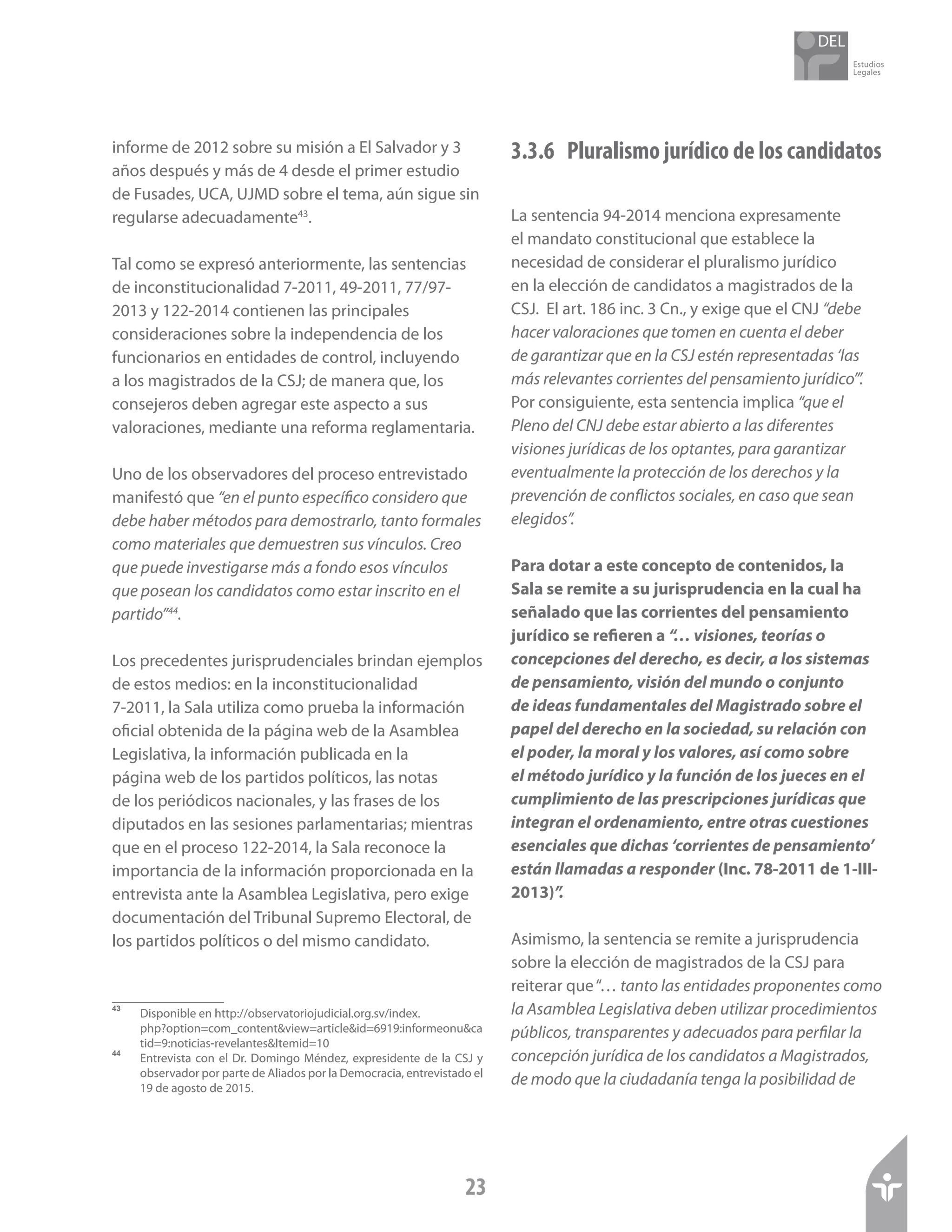 Estudios
Legales
23
informe de 2012 sobre su misión a El Salvador y 3
años después y más de 4 desde el primer estudio
de Fusades, UCA, UJMD sobre el tema, aún sigue sin
regularse adecuadamente43
.
Tal como se expresó anteriormente, las sentencias
de inconstitucionalidad 7-2011, 49-2011, 77/97-
2013 y 122-2014 contienen las principales
consideraciones sobre la independencia de los
funcionarios en entidades de control, incluyendo
a los magistrados de la CSJ; de manera que, los
consejeros deben agregar este aspecto a sus
valoraciones, mediante una reforma reglamentaria.
Uno de los observadores del proceso entrevistado
manifestó que “en el punto específico considero que
debe haber métodos para demostrarlo, tanto formales
como materiales que demuestren sus vínculos. Creo
que puede investigarse más a fondo esos vínculos
que posean los candidatos como estar inscrito en el
partido”44
.
Los precedentes jurisprudenciales brindan ejemplos
de estos medios: en la inconstitucionalidad
7-2011, la Sala utiliza como prueba la información
oficial obtenida de la página web de la Asamblea
Legislativa, la información publicada en la
página web de los partidos políticos, las notas
de los periódicos nacionales, y las frases de los
diputados en las sesiones parlamentarias; mientras
que en el proceso 122-2014, la Sala reconoce la
importancia de la información proporcionada en la
entrevista ante la Asamblea Legislativa, pero exige
documentación del Tribunal Supremo Electoral, de
los partidos políticos o del mismo candidato.
43	
Disponible en http://observatoriojudicial.org.sv/index.
php?option=com_content&view=article&id=6919:informeonu&ca
tid=9:noticias-revelantes&Itemid=10
44	
Entrevista con el Dr. Domingo Méndez, expresidente de la CSJ y
observador por parte de Aliados por la Democracia, entrevistado el
19 de agosto de 2015.
3.3.6 	 Pluralismo jurídico de los candidatos
La sentencia 94-2014 menciona expresamente
el mandato constitucional que establece la
necesidad de considerar el pluralismo jurídico
en la elección de candidatos a magistrados de la
CSJ. El art. 186 inc. 3 Cn., y exige que el CNJ “debe
hacer valoraciones que tomen en cuenta el deber
de garantizar que en la CSJ estén representadas ‘las
más relevantes corrientes del pensamiento jurídico’”.
Por consiguiente, esta sentencia implica “que el
Pleno del CNJ debe estar abierto a las diferentes
visiones jurídicas de los optantes, para garantizar
eventualmente la protección de los derechos y la
prevención de conflictos sociales, en caso que sean
elegidos”.
Para dotar a este concepto de contenidos, la
Sala se remite a su jurisprudencia en la cual ha
señalado que las corrientes del pensamiento
jurídico se refieren a “… visiones, teorías o
concepciones del derecho, es decir, a los sistemas
de pensamiento, visión del mundo o conjunto
de ideas fundamentales del Magistrado sobre el
papel del derecho en la sociedad, su relación con
el poder, la moral y los valores, así como sobre
el método jurídico y la función de los jueces en el
cumplimiento de las prescripciones jurídicas que
integran el ordenamiento, entre otras cuestiones
esenciales que dichas ‘corrientes de pensamiento’
están llamadas a responder (Inc. 78-2011 de 1-III-
2013)”.
Asimismo, la sentencia se remite a jurisprudencia
sobre la elección de magistrados de la CSJ para
reiterar que“… tanto las entidades proponentes como
la Asamblea Legislativa deben utilizar procedimientos
públicos, transparentes y adecuados para perfilar la
concepción jurídica de los candidatos a Magistrados,
de modo que la ciudadanía tenga la posibilidad de
 