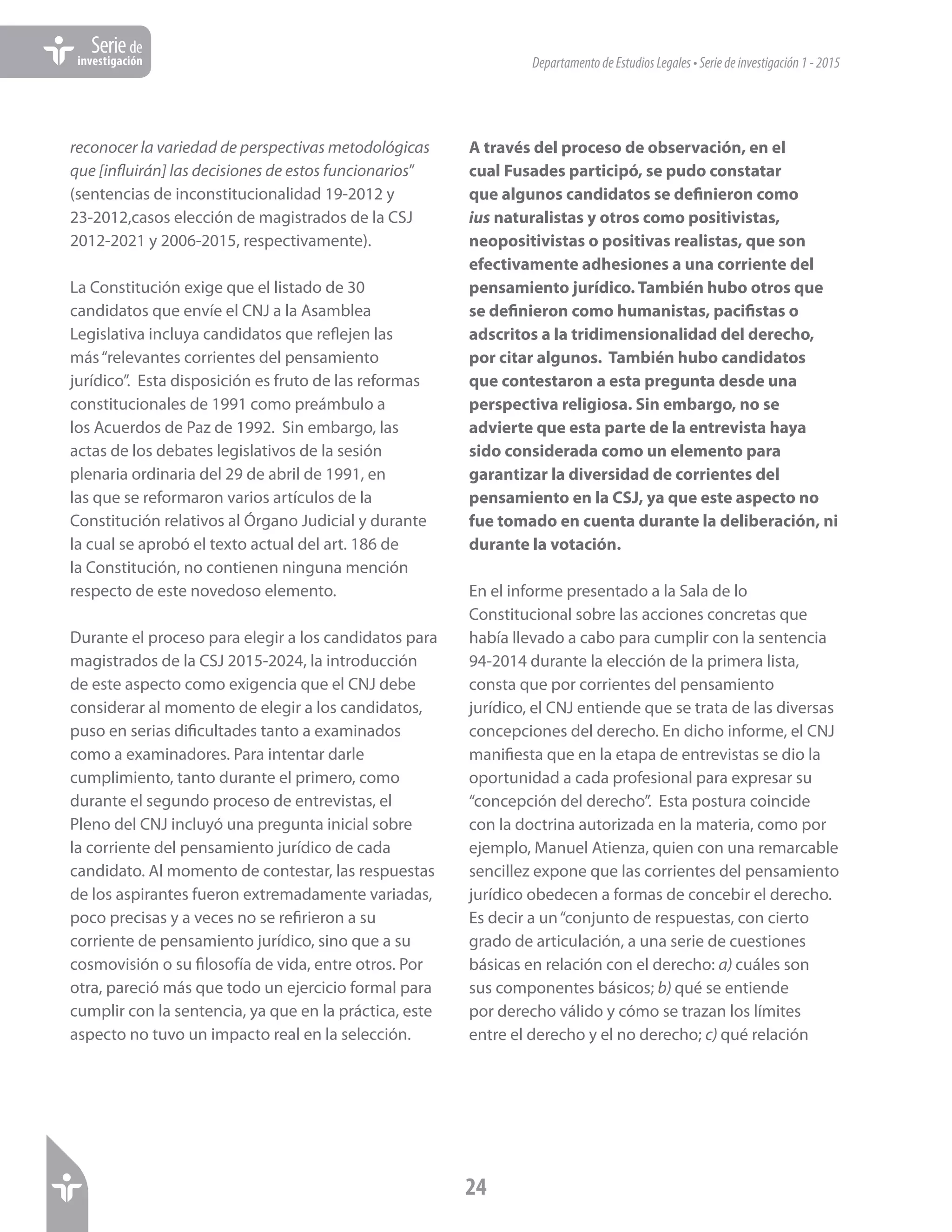DepartamentodeEstudiosLegales•Seriedeinvestigación1-2015
24
Seriede
investigación
reconocer la variedad de perspectivas metodológicas
que [influirán] las decisiones de estos funcionarios”
(sentencias de inconstitucionalidad 19-2012 y
23-2012,casos elección de magistrados de la CSJ
2012-2021 y 2006-2015, respectivamente).
La Constitución exige que el listado de 30
candidatos que envíe el CNJ a la Asamblea
Legislativa incluya candidatos que reflejen las
más“relevantes corrientes del pensamiento
jurídico”. Esta disposición es fruto de las reformas
constitucionales de 1991 como preámbulo a
los Acuerdos de Paz de 1992. Sin embargo, las
actas de los debates legislativos de la sesión
plenaria ordinaria del 29 de abril de 1991, en
las que se reformaron varios artículos de la
Constitución relativos al Órgano Judicial y durante
la cual se aprobó el texto actual del art. 186 de
la Constitución, no contienen ninguna mención
respecto de este novedoso elemento.
Durante el proceso para elegir a los candidatos para
magistrados de la CSJ 2015-2024, la introducción
de este aspecto como exigencia que el CNJ debe
considerar al momento de elegir a los candidatos,
puso en serias dificultades tanto a examinados
como a examinadores. Para intentar darle
cumplimiento, tanto durante el primero, como
durante el segundo proceso de entrevistas, el
Pleno del CNJ incluyó una pregunta inicial sobre
la corriente del pensamiento jurídico de cada
candidato. Al momento de contestar, las respuestas
de los aspirantes fueron extremadamente variadas,
poco precisas y a veces no se refirieron a su
corriente de pensamiento jurídico, sino que a su
cosmovisión o su filosofía de vida, entre otros. Por
otra, pareció más que todo un ejercicio formal para
cumplir con la sentencia, ya que en la práctica, este
aspecto no tuvo un impacto real en la selección.
A través del proceso de observación, en el
cual Fusades participó, se pudo constatar
que algunos candidatos se definieron como
ius naturalistas y otros como positivistas,
neopositivistas o positivas realistas, que son
efectivamente adhesiones a una corriente del
pensamiento jurídico. También hubo otros que
se definieron como humanistas, pacifistas o
adscritos a la tridimensionalidad del derecho,
por citar algunos. También hubo candidatos
que contestaron a esta pregunta desde una
perspectiva religiosa. Sin embargo, no se
advierte que esta parte de la entrevista haya
sido considerada como un elemento para
garantizar la diversidad de corrientes del
pensamiento en la CSJ, ya que este aspecto no
fue tomado en cuenta durante la deliberación, ni
durante la votación.
En el informe presentado a la Sala de lo
Constitucional sobre las acciones concretas que
había llevado a cabo para cumplir con la sentencia
94-2014 durante la elección de la primera lista,
consta que por corrientes del pensamiento
jurídico, el CNJ entiende que se trata de las diversas
concepciones del derecho. En dicho informe, el CNJ
manifiesta que en la etapa de entrevistas se dio la
oportunidad a cada profesional para expresar su
“concepción del derecho”. Esta postura coincide
con la doctrina autorizada en la materia, como por
ejemplo, Manuel Atienza, quien con una remarcable
sencillez expone que las corrientes del pensamiento
jurídico obedecen a formas de concebir el derecho.
Es decir a un“conjunto de respuestas, con cierto
grado de articulación, a una serie de cuestiones
básicas en relación con el derecho: a) cuáles son
sus componentes básicos; b) qué se entiende
por derecho válido y cómo se trazan los límites
entre el derecho y el no derecho; c) qué relación
 