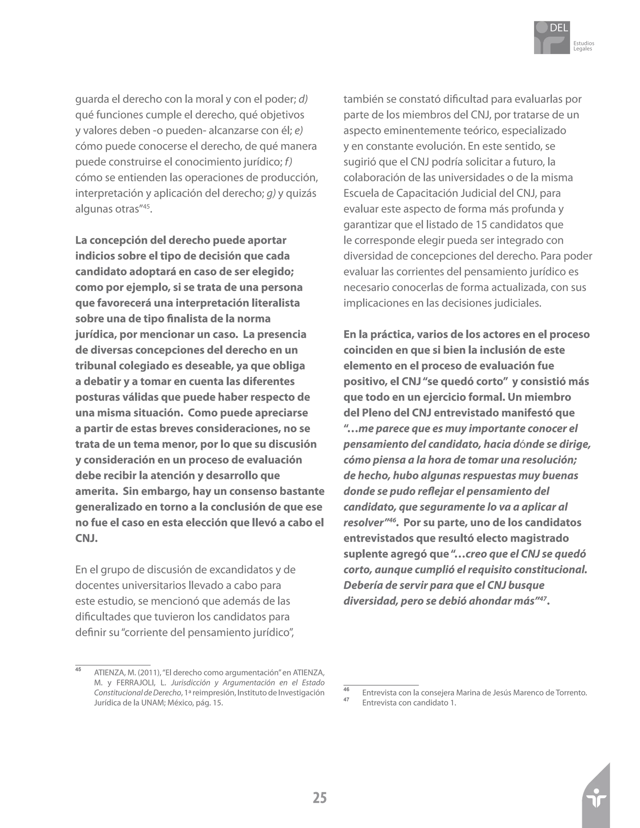 Estudios
Legales
25
guarda el derecho con la moral y con el poder; d)
qué funciones cumple el derecho, qué objetivos
y valores deben -o pueden- alcanzarse con él; e)
cómo puede conocerse el derecho, de qué manera
puede construirse el conocimiento jurídico; f)
cómo se entienden las operaciones de producción,
interpretación y aplicación del derecho; g) y quizás
algunas otras”45
.
La concepción del derecho puede aportar
indicios sobre el tipo de decisión que cada
candidato adoptará en caso de ser elegido;
como por ejemplo, si se trata de una persona
que favorecerá una interpretación literalista
sobre una de tipo finalista de la norma
jurídica, por mencionar un caso. La presencia
de diversas concepciones del derecho en un
tribunal colegiado es deseable, ya que obliga
a debatir y a tomar en cuenta las diferentes
posturas válidas que puede haber respecto de
una misma situación. Como puede apreciarse
a partir de estas breves consideraciones, no se
trata de un tema menor, por lo que su discusión
y consideración en un proceso de evaluación
debe recibir la atención y desarrollo que
amerita. Sin embargo, hay un consenso bastante
generalizado en torno a la conclusión de que ese
no fue el caso en esta elección que llevó a cabo el
CNJ.
En el grupo de discusión de excandidatos y de
docentes universitarios llevado a cabo para
este estudio, se mencionó que además de las
dificultades que tuvieron los candidatos para
definir su“corriente del pensamiento jurídico”,
45	
ATIENZA, M. (2011),“El derecho como argumentación”en ATIENZA,
M. y FERRAJOLI, L. Jurisdicción y Argumentación en el Estado
ConstitucionaldeDerecho,1ªreimpresión,InstitutodeInvestigación
Jurídica de la UNAM; México, pág. 15.
también se constató dificultad para evaluarlas por
parte de los miembros del CNJ, por tratarse de un
aspecto eminentemente teórico, especializado
y en constante evolución. En este sentido, se
sugirió que el CNJ podría solicitar a futuro, la
colaboración de las universidades o de la misma
Escuela de Capacitación Judicial del CNJ, para
evaluar este aspecto de forma más profunda y
garantizar que el listado de 15 candidatos que
le corresponde elegir pueda ser integrado con
diversidad de concepciones del derecho. Para poder
evaluar las corrientes del pensamiento jurídico es
necesario conocerlas de forma actualizada, con sus
implicaciones en las decisiones judiciales.
En la práctica, varios de los actores en el proceso
coinciden en que si bien la inclusión de este
elemento en el proceso de evaluación fue
positivo, el CNJ“se quedó corto” y consistió más
que todo en un ejercicio formal. Un miembro
del Pleno del CNJ entrevistado manifestó que
“…me parece que es muy importante conocer el
pensamiento del candidato, hacia dónde se dirige,
cómo piensa a la hora de tomar una resolución;
de hecho, hubo algunas respuestas muy buenas
donde se pudo reflejar el pensamiento del
candidato, que seguramente lo va a aplicar al
resolver”46
. Por su parte, uno de los candidatos
entrevistados que resultó electo magistrado
suplente agregó que“…creo que el CNJ se quedó
corto, aunque cumplió el requisito constitucional.
Debería de servir para que el CNJ busque
diversidad, pero se debió ahondar más”47
.
46	
Entrevista con la consejera Marina de Jesús Marenco de Torrento.
47	
Entrevista con candidato 1.
 