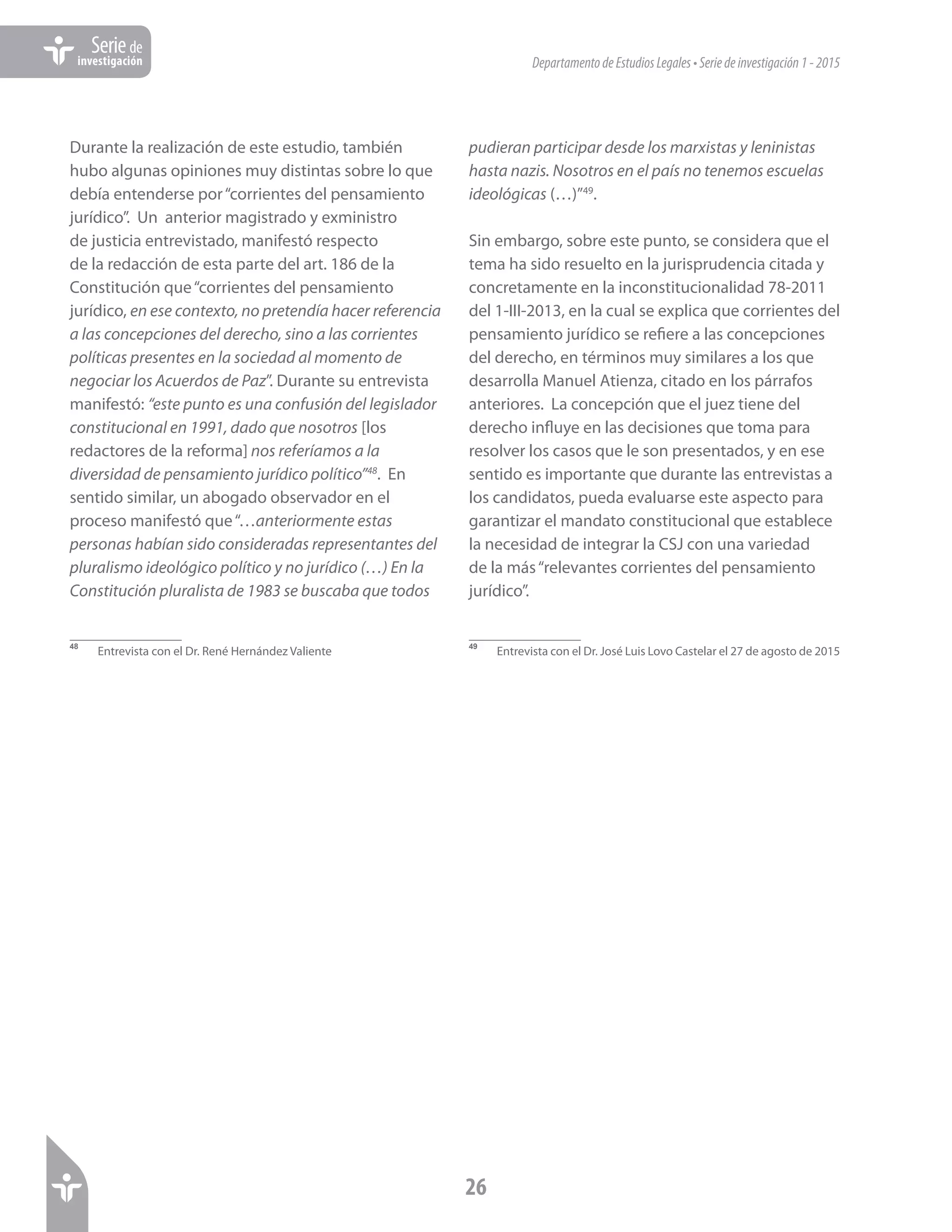 DepartamentodeEstudiosLegales•Seriedeinvestigación1-2015
26
Seriede
investigación
Durante la realización de este estudio, también
hubo algunas opiniones muy distintas sobre lo que
debía entenderse por“corrientes del pensamiento
jurídico”. Un anterior magistrado y exministro
de justicia entrevistado, manifestó respecto
de la redacción de esta parte del art. 186 de la
Constitución que“corrientes del pensamiento
jurídico, en ese contexto, no pretendía hacer referencia
a las concepciones del derecho, sino a las corrientes
políticas presentes en la sociedad al momento de
negociar los Acuerdos de Paz”. Durante su entrevista
manifestó: “este punto es una confusión del legislador
constitucional en 1991, dado que nosotros [los
redactores de la reforma] nos referíamos a la
diversidad de pensamiento jurídico político”48
. En
sentido similar, un abogado observador en el
proceso manifestó que“…anteriormente estas
personas habían sido consideradas representantes del
pluralismo ideológico político y no jurídico (…) En la
Constitución pluralista de 1983 se buscaba que todos
48	
Entrevista con el Dr. René Hernández Valiente
pudieran participar desde los marxistas y leninistas
hasta nazis. Nosotros en el país no tenemos escuelas
ideológicas (…)”49
.
Sin embargo, sobre este punto, se considera que el
tema ha sido resuelto en la jurisprudencia citada y
concretamente en la inconstitucionalidad 78-2011
del 1-III-2013, en la cual se explica que corrientes del
pensamiento jurídico se refiere a las concepciones
del derecho, en términos muy similares a los que
desarrolla Manuel Atienza, citado en los párrafos
anteriores. La concepción que el juez tiene del
derecho influye en las decisiones que toma para
resolver los casos que le son presentados, y en ese
sentido es importante que durante las entrevistas a
los candidatos, pueda evaluarse este aspecto para
garantizar el mandato constitucional que establece
la necesidad de integrar la CSJ con una variedad
de la más“relevantes corrientes del pensamiento
jurídico”.
49	
Entrevista con el Dr. José Luis Lovo Castelar el 27 de agosto de 2015
 