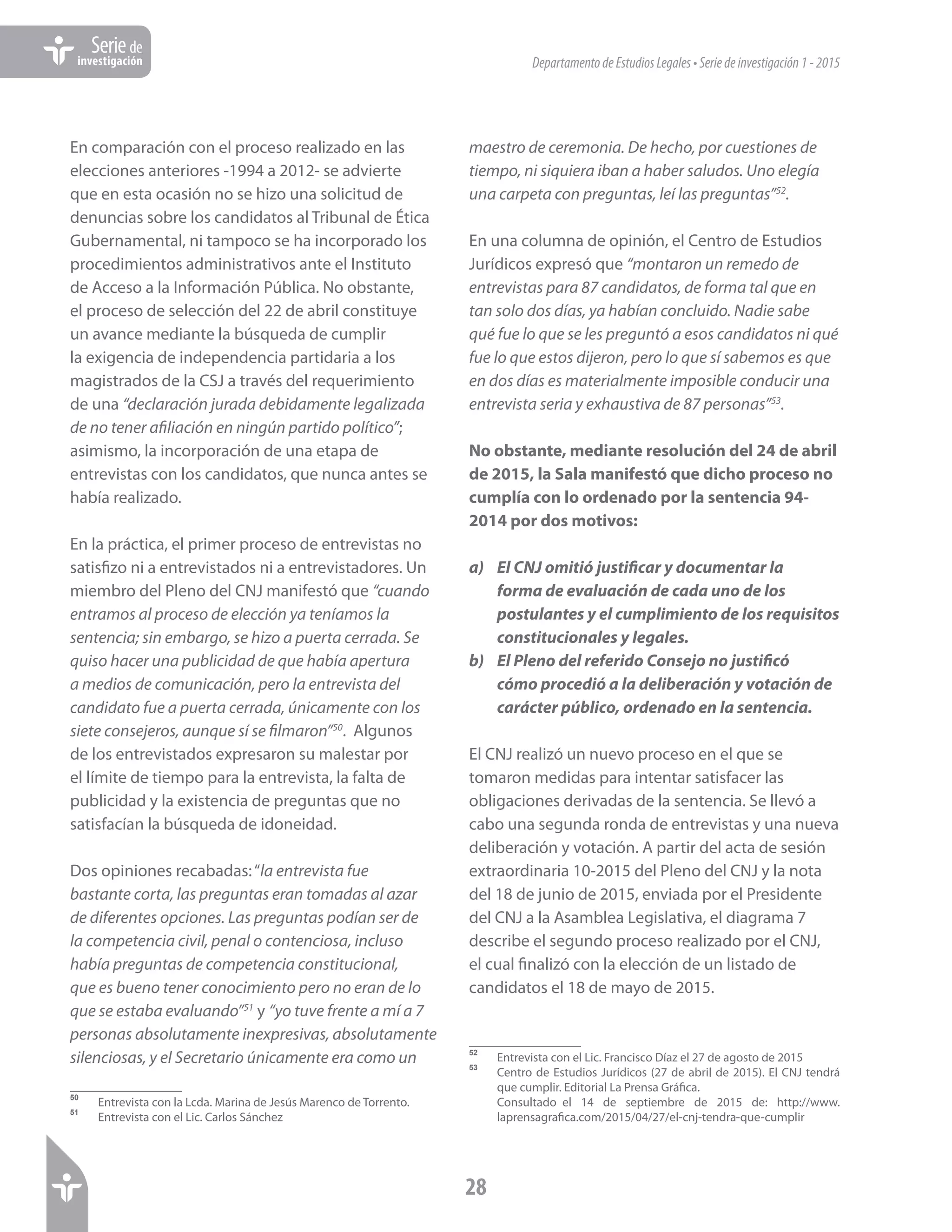 DepartamentodeEstudiosLegales•Seriedeinvestigación1-2015
28
Seriede
investigación
En comparación con el proceso realizado en las
elecciones anteriores -1994 a 2012- se advierte
que en esta ocasión no se hizo una solicitud de
denuncias sobre los candidatos al Tribunal de Ética
Gubernamental, ni tampoco se ha incorporado los
procedimientos administrativos ante el Instituto
de Acceso a la Información Pública. No obstante,
el proceso de selección del 22 de abril constituye
un avance mediante la búsqueda de cumplir
la exigencia de independencia partidaria a los
magistrados de la CSJ a través del requerimiento
de una “declaración jurada debidamente legalizada
de no tener afiliación en ningún partido político”;
asimismo, la incorporación de una etapa de
entrevistas con los candidatos, que nunca antes se
había realizado.
En la práctica, el primer proceso de entrevistas no
satisfizo ni a entrevistados ni a entrevistadores. Un
miembro del Pleno del CNJ manifestó que “cuando
entramos al proceso de elección ya teníamos la
sentencia; sin embargo, se hizo a puerta cerrada. Se
quiso hacer una publicidad de que había apertura
a medios de comunicación, pero la entrevista del
candidato fue a puerta cerrada, únicamente con los
siete consejeros, aunque sí se filmaron”50
. Algunos
de los entrevistados expresaron su malestar por
el límite de tiempo para la entrevista, la falta de
publicidad y la existencia de preguntas que no
satisfacían la búsqueda de idoneidad.
Dos opiniones recabadas:“la entrevista fue
bastante corta, las preguntas eran tomadas al azar
de diferentes opciones. Las preguntas podían ser de
la competencia civil, penal o contenciosa, incluso
había preguntas de competencia constitucional,
que es bueno tener conocimiento pero no eran de lo
que se estaba evaluando”51
y “yo tuve frente a mí a 7
personas absolutamente inexpresivas, absolutamente
silenciosas, y el Secretario únicamente era como un
50	
Entrevista con la Lcda. Marina de Jesús Marenco de Torrento.
51	
Entrevista con el Lic. Carlos Sánchez
maestro de ceremonia. De hecho, por cuestiones de
tiempo, ni siquiera iban a haber saludos. Uno elegía
una carpeta con preguntas, leí las preguntas”52
.
En una columna de opinión, el Centro de Estudios
Jurídicos expresó que “montaron un remedo de
entrevistas para 87 candidatos, de forma tal que en
tan solo dos días, ya habían concluido. Nadie sabe
qué fue lo que se les preguntó a esos candidatos ni qué
fue lo que estos dijeron, pero lo que sí sabemos es que
en dos días es materialmente imposible conducir una
entrevista seria y exhaustiva de 87 personas”53
.
No obstante, mediante resolución del 24 de abril
de 2015, la Sala manifestó que dicho proceso no
cumplía con lo ordenado por la sentencia 94-
2014 por dos motivos:
a)	 El CNJ omitió justificar y documentar la
forma de evaluación de cada uno de los
postulantes y el cumplimiento de los requisitos
constitucionales y legales.
b)	 El Pleno del referido Consejo no justificó
cómo procedió a la deliberación y votación de
carácter público, ordenado en la sentencia.
El CNJ realizó un nuevo proceso en el que se
tomaron medidas para intentar satisfacer las
obligaciones derivadas de la sentencia. Se llevó a
cabo una segunda ronda de entrevistas y una nueva
deliberación y votación. A partir del acta de sesión
extraordinaria 10-2015 del Pleno del CNJ y la nota
del 18 de junio de 2015, enviada por el Presidente
del CNJ a la Asamblea Legislativa, el diagrama 7
describe el segundo proceso realizado por el CNJ,
el cual finalizó con la elección de un listado de
candidatos el 18 de mayo de 2015.
52	
Entrevista con el Lic. Francisco Díaz el 27 de agosto de 2015
53	
Centro de Estudios Jurídicos (27 de abril de 2015). El CNJ tendrá
que cumplir. Editorial La Prensa Gráfica.
	
Consultado el 14 de septiembre de 2015 de: http://www.
laprensagrafica.com/2015/04/27/el-cnj-tendra-que-cumplir
 