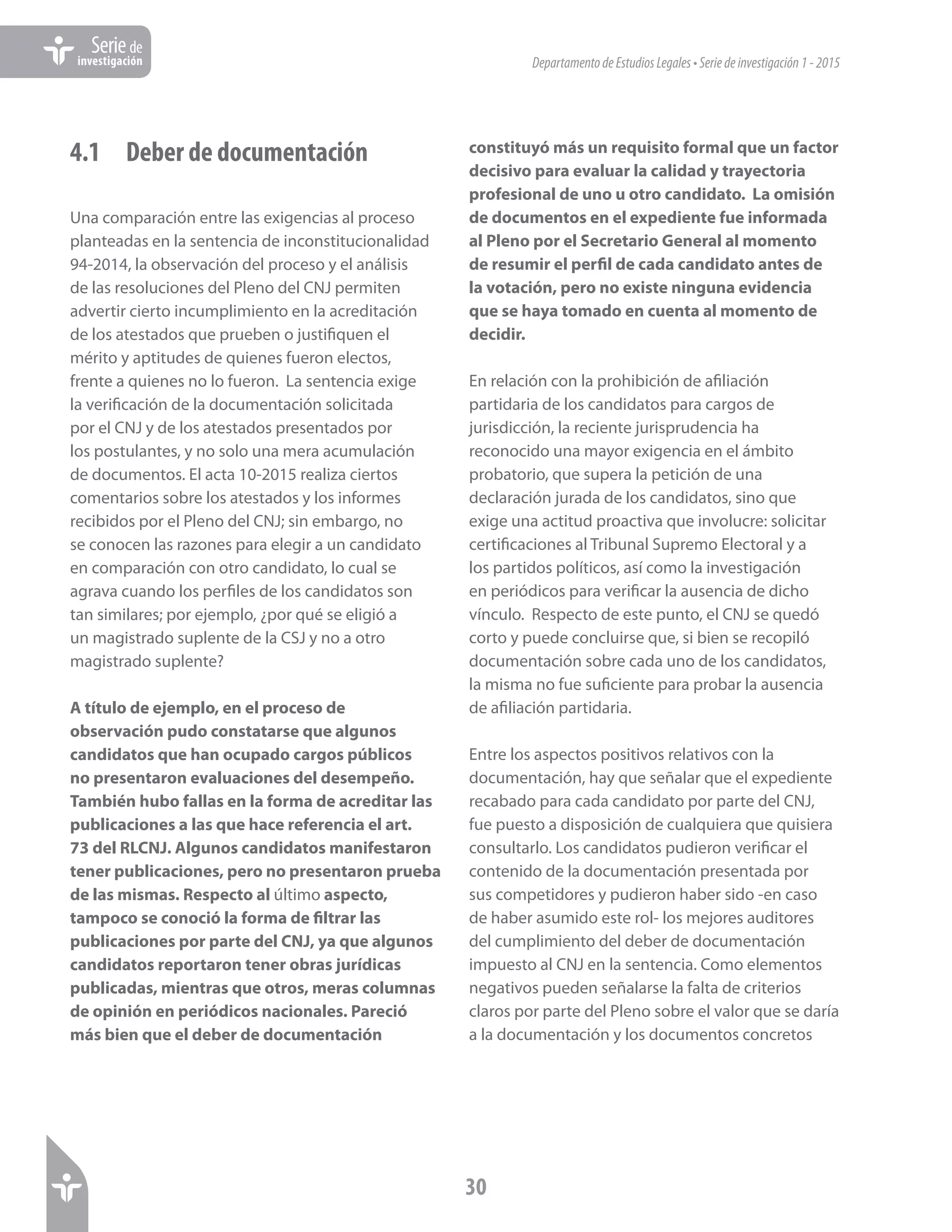 DepartamentodeEstudiosLegales•Seriedeinvestigación1-2015
30
Seriede
investigación
4.1	 Deber de documentación
Una comparación entre las exigencias al proceso
planteadas en la sentencia de inconstitucionalidad
94-2014, la observación del proceso y el análisis
de las resoluciones del Pleno del CNJ permiten
advertir cierto incumplimiento en la acreditación
de los atestados que prueben o justifiquen el
mérito y aptitudes de quienes fueron electos,
frente a quienes no lo fueron. La sentencia exige
la verificación de la documentación solicitada
por el CNJ y de los atestados presentados por
los postulantes, y no solo una mera acumulación
de documentos. El acta 10-2015 realiza ciertos
comentarios sobre los atestados y los informes
recibidos por el Pleno del CNJ; sin embargo, no
se conocen las razones para elegir a un candidato
en comparación con otro candidato, lo cual se
agrava cuando los perfiles de los candidatos son
tan similares; por ejemplo, ¿por qué se eligió a
un magistrado suplente de la CSJ y no a otro
magistrado suplente?
A título de ejemplo, en el proceso de
observación pudo constatarse que algunos
candidatos que han ocupado cargos públicos
no presentaron evaluaciones del desempeño.
También hubo fallas en la forma de acreditar las
publicaciones a las que hace referencia el art.
73 del RLCNJ. Algunos candidatos manifestaron
tener publicaciones, pero no presentaron prueba
de las mismas. Respecto al último aspecto,
tampoco se conoció la forma de filtrar las
publicaciones por parte del CNJ, ya que algunos
candidatos reportaron tener obras jurídicas
publicadas, mientras que otros, meras columnas
de opinión en periódicos nacionales. Pareció
más bien que el deber de documentación
constituyó más un requisito formal que un factor
decisivo para evaluar la calidad y trayectoria
profesional de uno u otro candidato. La omisión
de documentos en el expediente fue informada
al Pleno por el Secretario General al momento
de resumir el perfil de cada candidato antes de
la votación, pero no existe ninguna evidencia
que se haya tomado en cuenta al momento de
decidir.
En relación con la prohibición de afiliación
partidaria de los candidatos para cargos de
jurisdicción, la reciente jurisprudencia ha
reconocido una mayor exigencia en el ámbito
probatorio, que supera la petición de una
declaración jurada de los candidatos, sino que
exige una actitud proactiva que involucre: solicitar
certificaciones al Tribunal Supremo Electoral y a
los partidos políticos, así como la investigación
en periódicos para verificar la ausencia de dicho
vínculo. Respecto de este punto, el CNJ se quedó
corto y puede concluirse que, si bien se recopiló
documentación sobre cada uno de los candidatos,
la misma no fue suficiente para probar la ausencia
de afiliación partidaria.
Entre los aspectos positivos relativos con la
documentación, hay que señalar que el expediente
recabado para cada candidato por parte del CNJ,
fue puesto a disposición de cualquiera que quisiera
consultarlo. Los candidatos pudieron verificar el
contenido de la documentación presentada por
sus competidores y pudieron haber sido -en caso
de haber asumido este rol- los mejores auditores
del cumplimiento del deber de documentación
impuesto al CNJ en la sentencia. Como elementos
negativos pueden señalarse la falta de criterios
claros por parte del Pleno sobre el valor que se daría
a la documentación y los documentos concretos
 