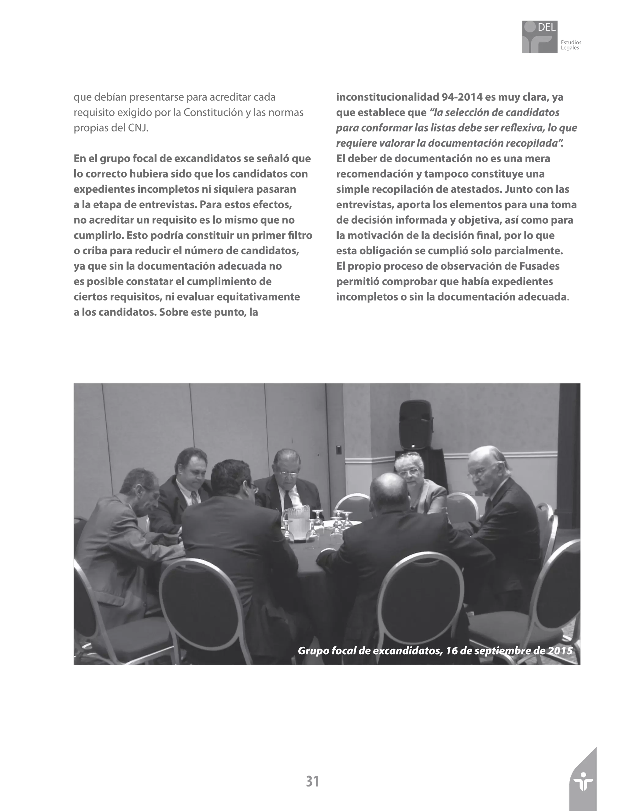 Estudios
Legales
31
que debían presentarse para acreditar cada
requisito exigido por la Constitución y las normas
propias del CNJ.
En el grupo focal de excandidatos se señaló que
lo correcto hubiera sido que los candidatos con
expedientes incompletos ni siquiera pasaran
a la etapa de entrevistas. Para estos efectos,
no acreditar un requisito es lo mismo que no
cumplirlo. Esto podría constituir un primer filtro
o criba para reducir el número de candidatos,
ya que sin la documentación adecuada no
es posible constatar el cumplimiento de
ciertos requisitos, ni evaluar equitativamente
a los candidatos. Sobre este punto, la
inconstitucionalidad 94-2014 es muy clara, ya
que establece que “la selección de candidatos
para conformar las listas debe ser reflexiva, lo que
requiere valorar la documentación recopilada”.
El deber de documentación no es una mera
recomendación y tampoco constituye una
simple recopilación de atestados. Junto con las
entrevistas, aporta los elementos para una toma
de decisión informada y objetiva, así como para
la motivación de la decisión final, por lo que
esta obligación se cumplió solo parcialmente.
El propio proceso de observación de Fusades
permitió comprobar que había expedientes
incompletos o sin la documentación adecuada.
Grupo focal de excandidatos, 16 de septiembre de 2015
 