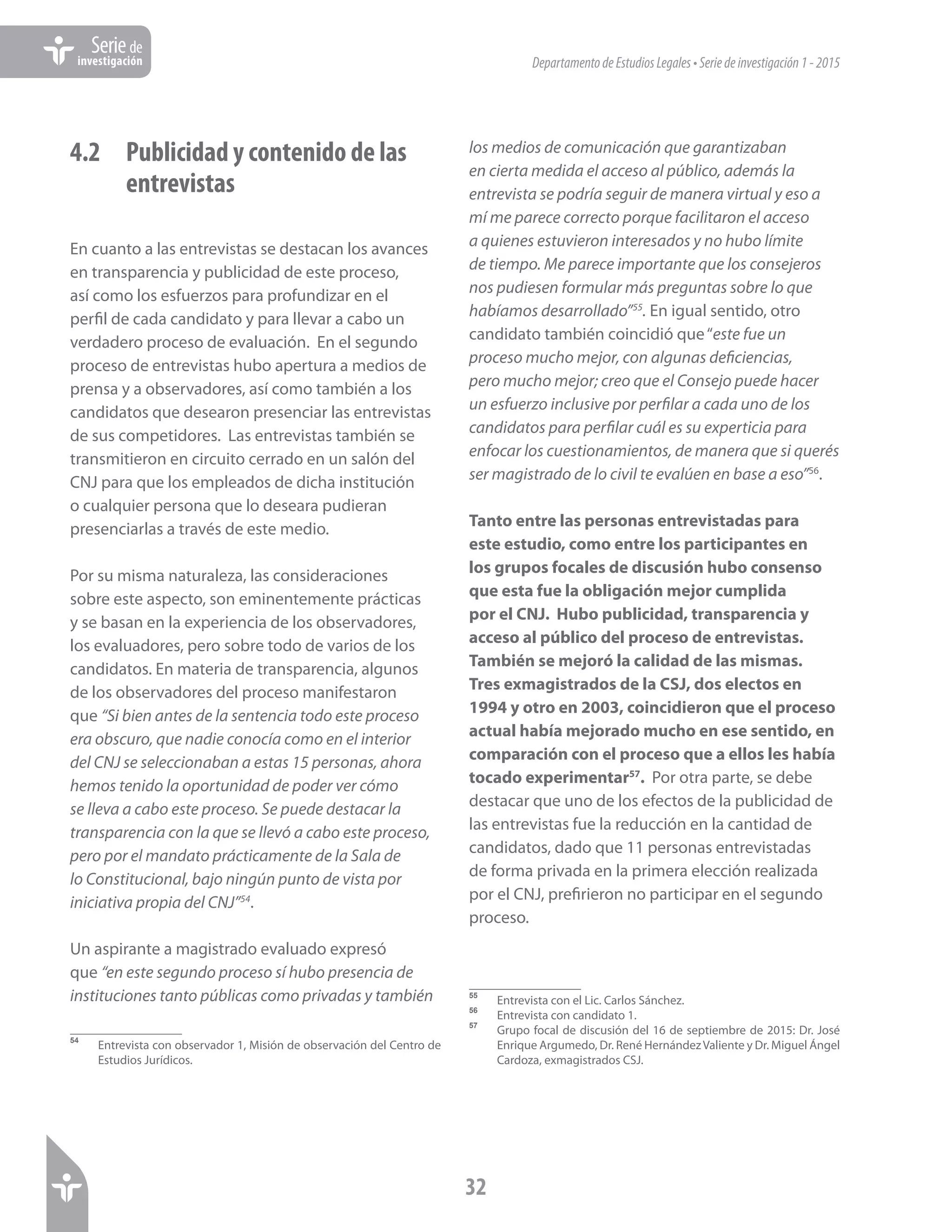 DepartamentodeEstudiosLegales•Seriedeinvestigación1-2015
32
Seriede
investigación
4.2	 Publicidad y contenido de las 	
	entrevistas
En cuanto a las entrevistas se destacan los avances
en transparencia y publicidad de este proceso,
así como los esfuerzos para profundizar en el
perfil de cada candidato y para llevar a cabo un
verdadero proceso de evaluación. En el segundo
proceso de entrevistas hubo apertura a medios de
prensa y a observadores, así como también a los
candidatos que desearon presenciar las entrevistas
de sus competidores. Las entrevistas también se
transmitieron en circuito cerrado en un salón del
CNJ para que los empleados de dicha institución
o cualquier persona que lo deseara pudieran
presenciarlas a través de este medio.
Por su misma naturaleza, las consideraciones
sobre este aspecto, son eminentemente prácticas
y se basan en la experiencia de los observadores,
los evaluadores, pero sobre todo de varios de los
candidatos. En materia de transparencia, algunos
de los observadores del proceso manifestaron
que “Si bien antes de la sentencia todo este proceso
era obscuro, que nadie conocía como en el interior
del CNJ se seleccionaban a estas 15 personas, ahora
hemos tenido la oportunidad de poder ver cómo
se lleva a cabo este proceso. Se puede destacar la
transparencia con la que se llevó a cabo este proceso,
pero por el mandato prácticamente de la Sala de
lo Constitucional, bajo ningún punto de vista por
iniciativa propia del CNJ”54
.
Un aspirante a magistrado evaluado expresó
que “en este segundo proceso sí hubo presencia de
instituciones tanto públicas como privadas y también
54	
Entrevista con observador 1, Misión de observación del Centro de
Estudios Jurídicos.
los medios de comunicación que garantizaban
en cierta medida el acceso al público, además la
entrevista se podría seguir de manera virtual y eso a
mí me parece correcto porque facilitaron el acceso
a quienes estuvieron interesados y no hubo límite
de tiempo. Me parece importante que los consejeros
nos pudiesen formular más preguntas sobre lo que
habíamos desarrollado”55
. En igual sentido, otro
candidato también coincidió que“este fue un
proceso mucho mejor, con algunas deficiencias,
pero mucho mejor; creo que el Consejo puede hacer
un esfuerzo inclusive por perfilar a cada uno de los
candidatos para perfilar cuál es su experticia para
enfocar los cuestionamientos, de manera que si querés
ser magistrado de lo civil te evalúen en base a eso”56
.
Tanto entre las personas entrevistadas para
este estudio, como entre los participantes en
los grupos focales de discusión hubo consenso
que esta fue la obligación mejor cumplida
por el CNJ. Hubo publicidad, transparencia y
acceso al público del proceso de entrevistas.
También se mejoró la calidad de las mismas.
Tres exmagistrados de la CSJ, dos electos en
1994 y otro en 2003, coincidieron que el proceso
actual había mejorado mucho en ese sentido, en
comparación con el proceso que a ellos les había
tocado experimentar57
. Por otra parte, se debe
destacar que uno de los efectos de la publicidad de
las entrevistas fue la reducción en la cantidad de
candidatos, dado que 11 personas entrevistadas
de forma privada en la primera elección realizada
por el CNJ, prefirieron no participar en el segundo
proceso.
55	
Entrevista con el Lic. Carlos Sánchez.
56	
Entrevista con candidato 1.
57	
Grupo focal de discusión del 16 de septiembre de 2015: Dr. José
Enrique Argumedo, Dr. René HernándezValiente y Dr. Miguel Ángel
Cardoza, exmagistrados CSJ.
 