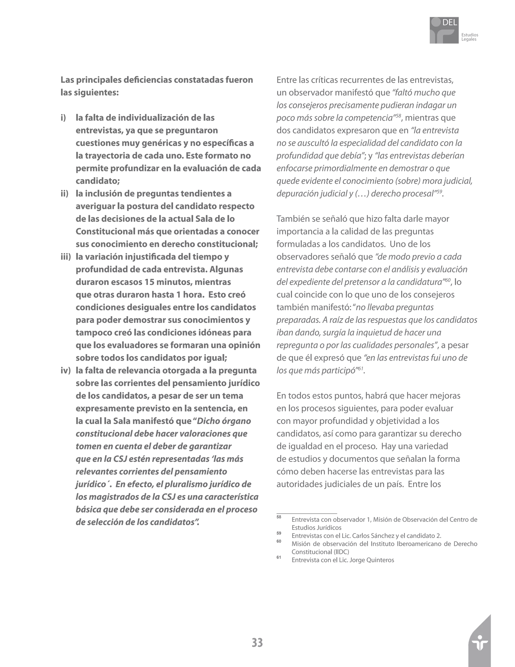 Estudios
Legales
33
Las principales deficiencias constatadas fueron
las siguientes:
i)	 la falta de individualización de las
entrevistas, ya que se preguntaron
cuestiones muy genéricas y no específicas a
la trayectoria de cada uno. Este formato no
permite profundizar en la evaluación de cada
candidato;
ii)	 la inclusión de preguntas tendientes a
averiguar la postura del candidato respecto
de las decisiones de la actual Sala de lo
Constitucional más que orientadas a conocer
sus conocimiento en derecho constitucional;
iii)	 la variación injustificada del tiempo y
profundidad de cada entrevista. Algunas
duraron escasos 15 minutos, mientras
que otras duraron hasta 1 hora. Esto creó
condiciones desiguales entre los candidatos
para poder demostrar sus conocimientos y
tampoco creó las condiciones idóneas para
que los evaluadores se formaran una opinión
sobre todos los candidatos por igual;
iv)	 la falta de relevancia otorgada a la pregunta
sobre las corrientes del pensamiento jurídico
de los candidatos, a pesar de ser un tema
expresamente previsto en la sentencia, en
la cual la Sala manifestó que“Dicho órgano
constitucional debe hacer valoraciones que
tomen en cuenta el deber de garantizar
que en la CSJ estén representadas ‘las más
relevantes corrientes del pensamiento
jurídico´. En efecto, el pluralismo jurídico de
los magistrados de la CSJ es una característica
básica que debe ser considerada en el proceso
de selección de los candidatos”.
Entre las críticas recurrentes de las entrevistas,
un observador manifestó que “faltó mucho que
los consejeros precisamente pudieran indagar un
poco más sobre la competencia”58
, mientras que
dos candidatos expresaron que en “la entrevista
no se auscultó la especialidad del candidato con la
profundidad que debía”; y “las entrevistas deberían
enfocarse primordialmente en demostrar o que
quede evidente el conocimiento (sobre) mora judicial,
depuración judicial y (…) derecho procesal”59
.
También se señaló que hizo falta darle mayor
importancia a la calidad de las preguntas
formuladas a los candidatos. Uno de los
observadores señaló que “de modo previo a cada
entrevista debe contarse con el análisis y evaluación
del expediente del pretensor a la candidatura”60
, lo
cual coincide con lo que uno de los consejeros
también manifestó:“no llevaba preguntas
preparadas. A raíz de las respuestas que los candidatos
iban dando, surgía la inquietud de hacer una
repregunta o por las cualidades personales”, a pesar
de que él expresó que “en las entrevistas fui uno de
los que más participó”61
.
En todos estos puntos, habrá que hacer mejoras
en los procesos siguientes, para poder evaluar
con mayor profundidad y objetividad a los
candidatos, así como para garantizar su derecho
de igualdad en el proceso. Hay una variedad
de estudios y documentos que señalan la forma
cómo deben hacerse las entrevistas para las
autoridades judiciales de un país. Entre los
58	
Entrevista con observador 1, Misión de Observación del Centro de
Estudios Jurídicos
59	
Entrevistas con el Lic. Carlos Sánchez y el candidato 2.
60	
Misión de observación del Instituto Iberoamericano de Derecho
Constitucional (IIDC)
61	
Entrevista con el Lic. Jorge Quinteros
 
