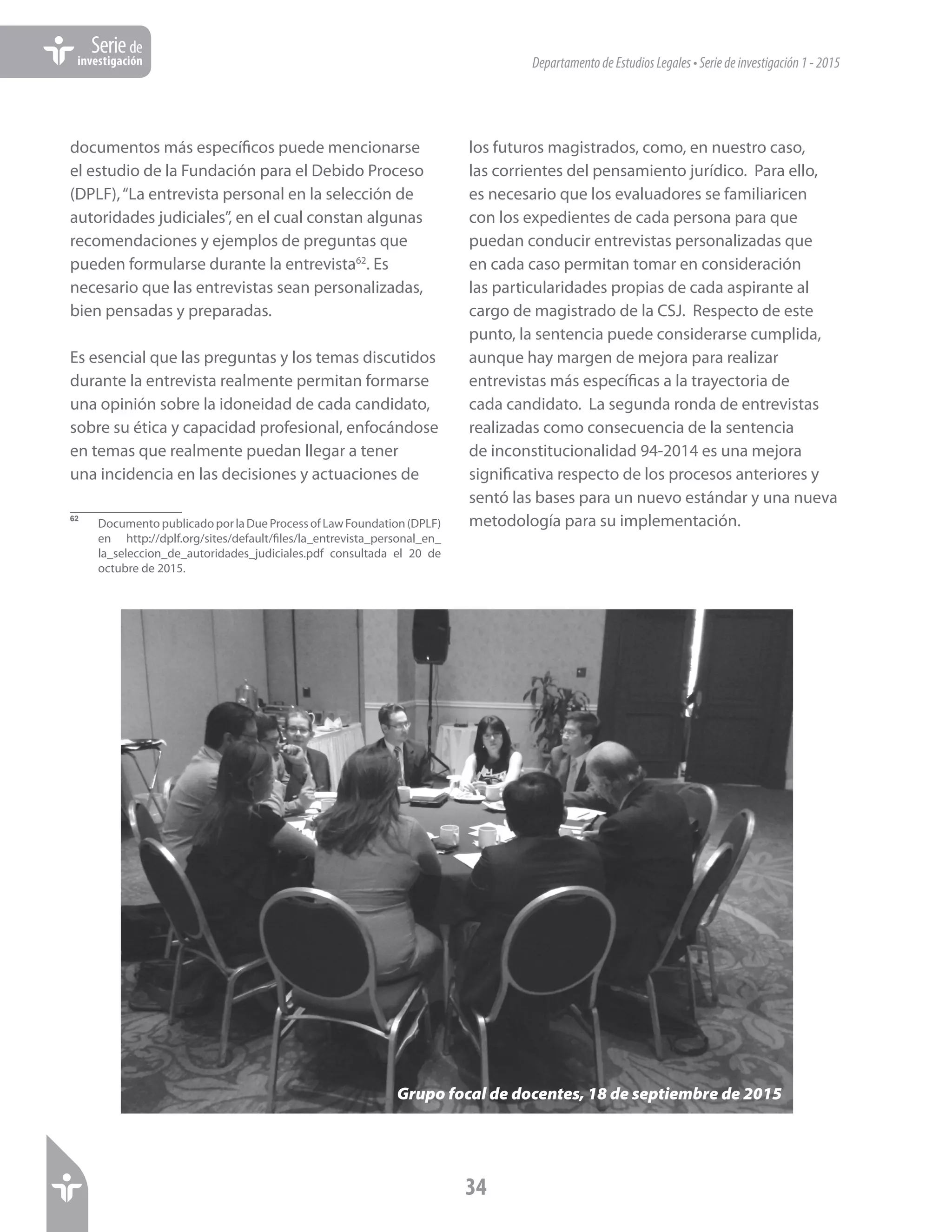 DepartamentodeEstudiosLegales•Seriedeinvestigación1-2015
34
Seriede
investigación
documentos más específicos puede mencionarse
el estudio de la Fundación para el Debido Proceso
(DPLF),“La entrevista personal en la selección de
autoridades judiciales”, en el cual constan algunas
recomendaciones y ejemplos de preguntas que
pueden formularse durante la entrevista62
. Es
necesario que las entrevistas sean personalizadas,
bien pensadas y preparadas.
Es esencial que las preguntas y los temas discutidos
durante la entrevista realmente permitan formarse
una opinión sobre la idoneidad de cada candidato,
sobre su ética y capacidad profesional, enfocándose
en temas que realmente puedan llegar a tener
una incidencia en las decisiones y actuaciones de
62	
DocumentopublicadoporlaDueProcessofLawFoundation(DPLF)
en http://dplf.org/sites/default/files/la_entrevista_personal_en_
la_seleccion_de_autoridades_judiciales.pdf consultada el 20 de
octubre de 2015.
los futuros magistrados, como, en nuestro caso,
las corrientes del pensamiento jurídico. Para ello,
es necesario que los evaluadores se familiaricen
con los expedientes de cada persona para que
puedan conducir entrevistas personalizadas que
en cada caso permitan tomar en consideración
las particularidades propias de cada aspirante al
cargo de magistrado de la CSJ. Respecto de este
punto, la sentencia puede considerarse cumplida,
aunque hay margen de mejora para realizar
entrevistas más específicas a la trayectoria de
cada candidato. La segunda ronda de entrevistas
realizadas como consecuencia de la sentencia
de inconstitucionalidad 94-2014 es una mejora
significativa respecto de los procesos anteriores y
sentó las bases para un nuevo estándar y una nueva
metodología para su implementación.
Grupo focal de docentes, 18 de septiembre de 2015
 